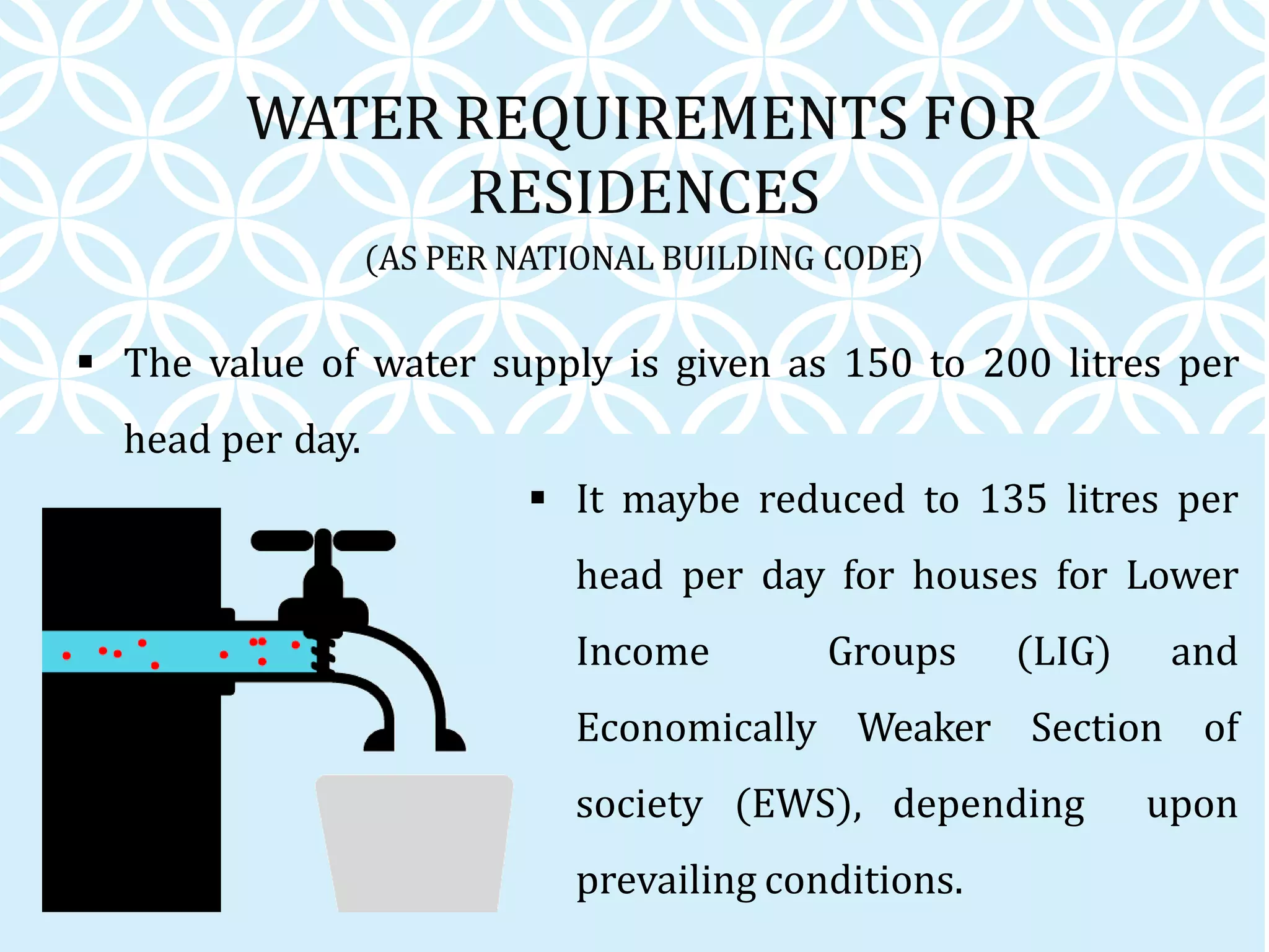 The value of water supply is given as 150 to 200 litres per
head per day.
WATER REQUIREMENTS FOR
RESIDENCES
(AS PER NATIONAL BUILDING CODE)
 It maybe reduced to 135 litres per
head per day for houses for Lower
Income Groups (LIG) and
Economically Weaker Section of
society (EWS), depending upon
prevailing conditions.
 