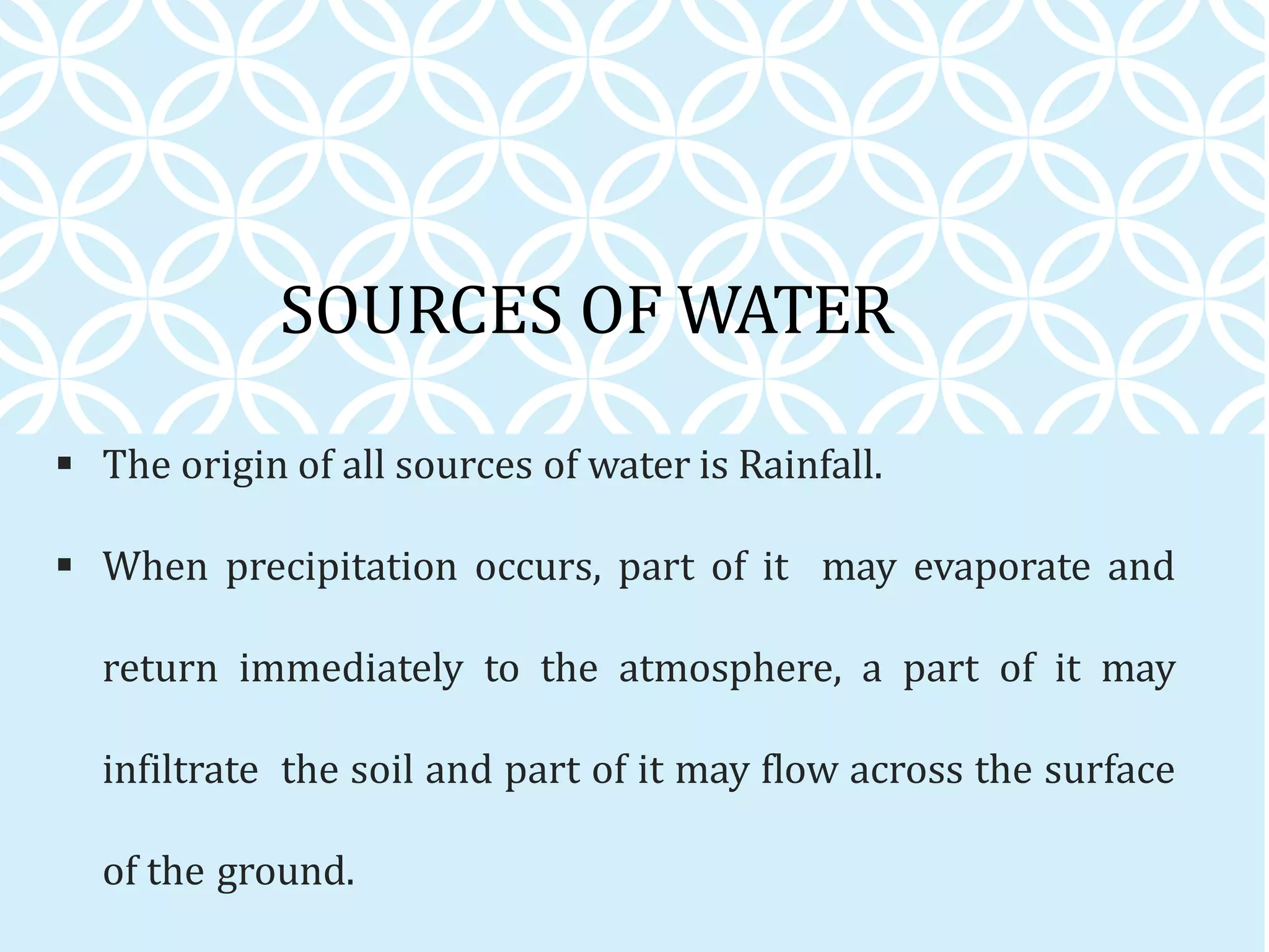 SOURCES OF WATER
 The origin of all sources of water is Rainfall.
 When precipitation occurs, part of it may evaporate and
return immediately to the atmosphere, a part of it may
infiltrate the soil and part of it may flow across the surface
of the ground.
 