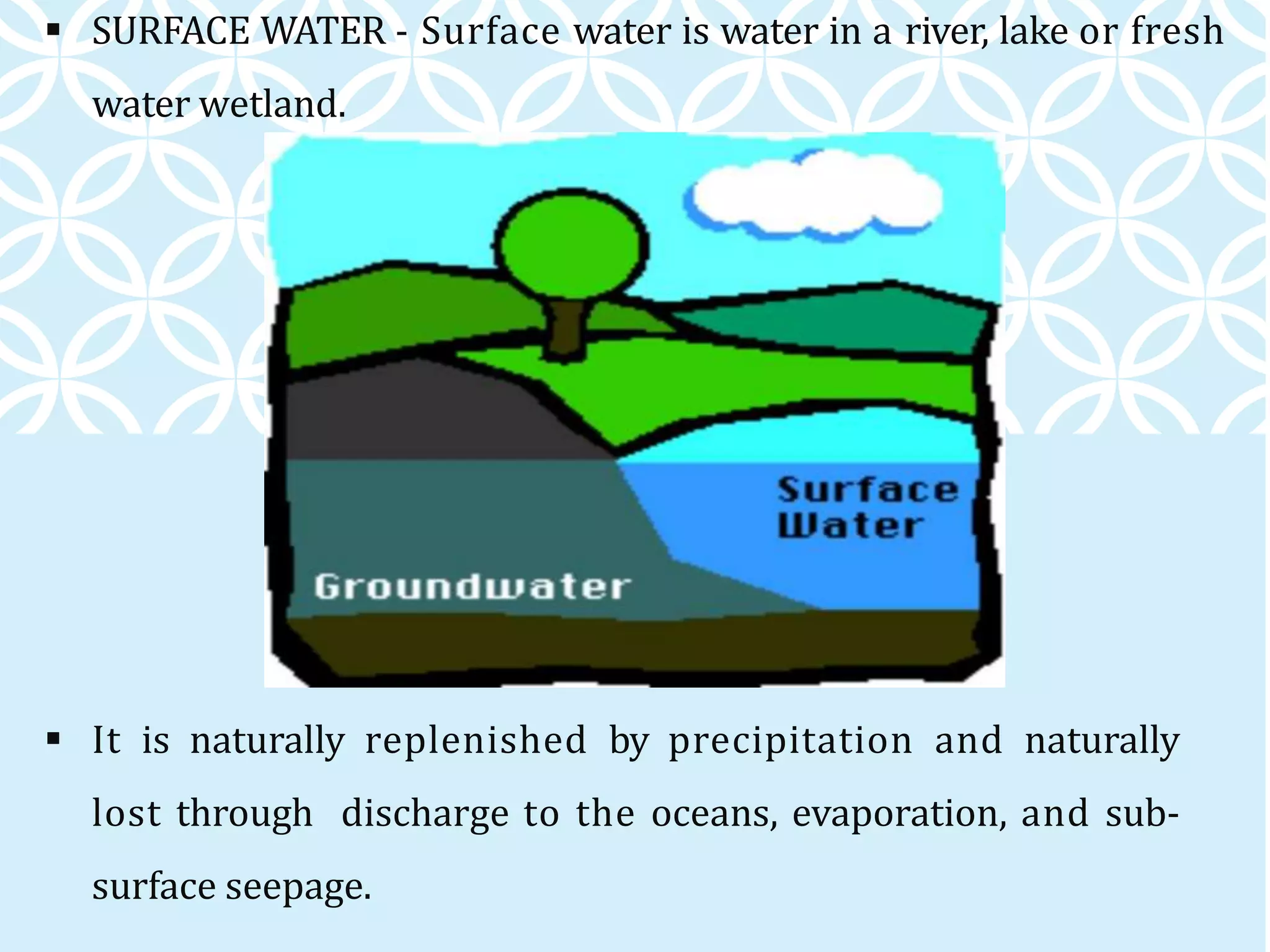  SURFACE WATER - Surface water is water in a river, lake or fresh
water wetland.
 It is naturally replenished by precipitation and naturally
lost through discharge to the oceans, evaporation, and sub-
surface seepage.
 