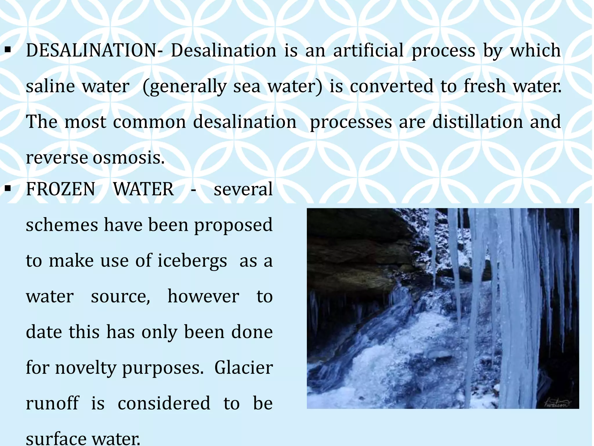  DESALINATION- Desalination is an artificial process by which
saline water (generally sea water) is converted to fresh water.
The most common desalination processes are distillation and
reverse osmosis.
 FROZEN WATER - several
schemes have been proposed
to make use of icebergs as a
water source, however to
date this has only been done
for novelty purposes. Glacier
runoff is considered to be
surface water.
 