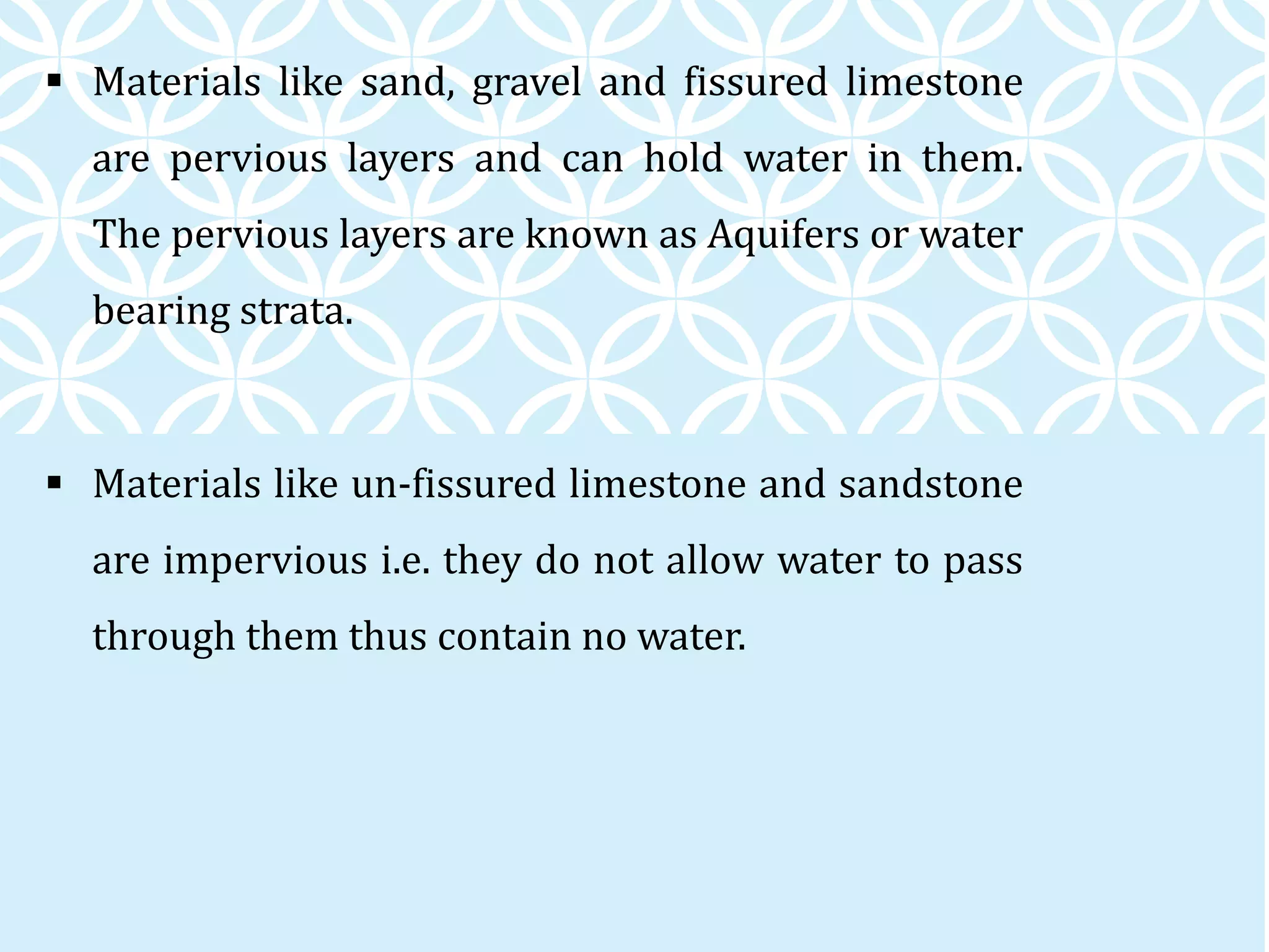  Materials like sand, gravel and fissured limestone
are pervious layers and can hold water in them.
The pervious layers are known as Aquifers or water
bearing strata.
 Materials like un-fissured limestone and sandstone
are impervious i.e. they do not allow water to pass
through them thus contain no water.
 