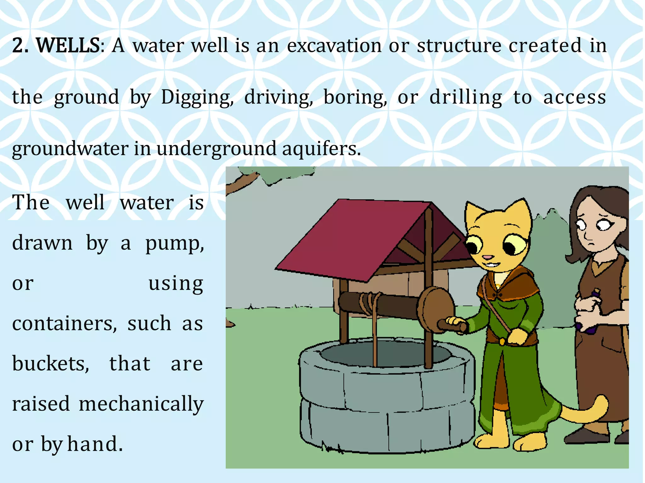 2. WELLS: A water well is an excavation or structure created in
the ground by Digging, driving, boring, or drilling to access
groundwater in underground aquifers.
The well water is
drawn by a pump,
or using
containers, such as
buckets, that are
raised mechanically
or by hand.
 