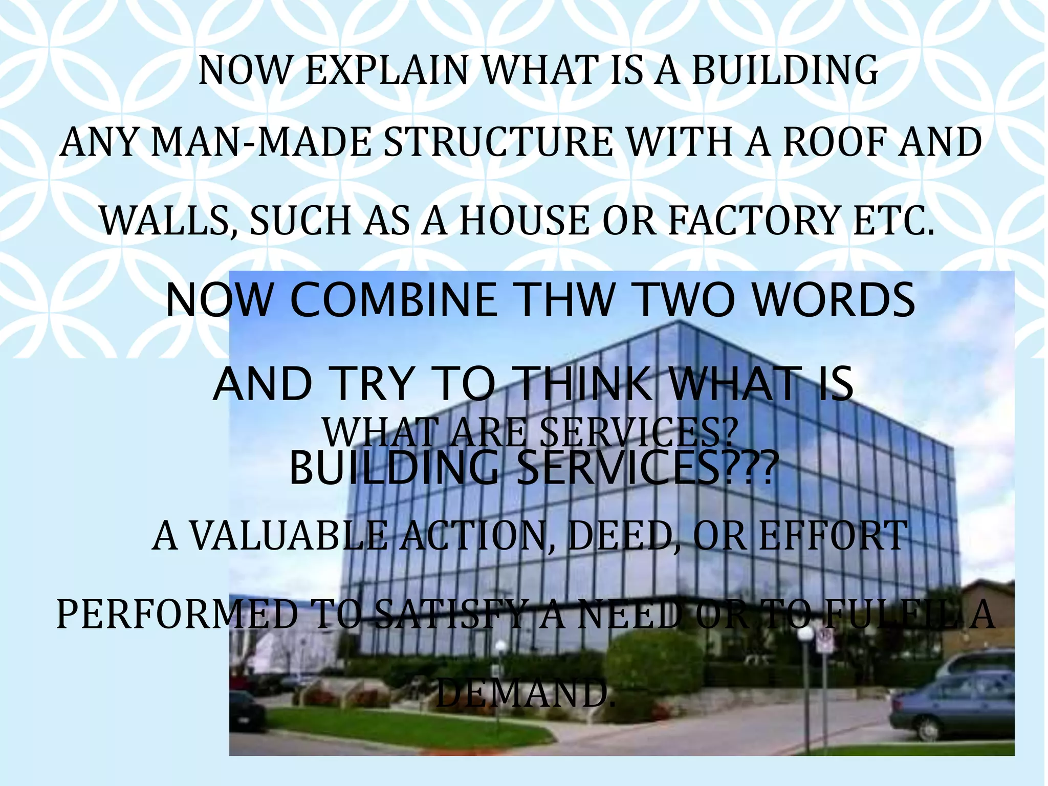 ANY MAN-MADE STRUCTURE WITH A ROOF AND
WALLS, SUCH AS A HOUSE OR FACTORY ETC.
NOW EXPLAIN WHAT IS A BUILDING
WHAT ARE SERVICES?
A VALUABLE ACTION, DEED, OR EFFORT
PERFORMED TO SATISFY A NEED OR TO FULFIL A
DEMAND.
NOW COMBINE THW TWO WORDS
AND TRY TO THINK WHAT IS
BUILDING SERVICES???
 