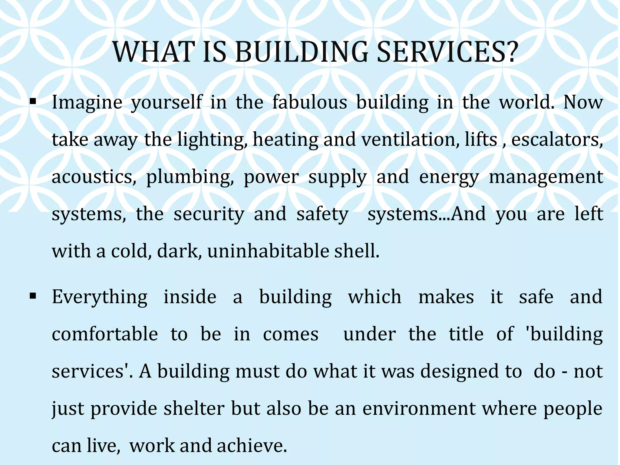 WHAT IS BUILDING SERVICES?
 Imagine yourself in the fabulous building in the world. Now
take away the lighting, heating and ventilation, lifts , escalators,
acoustics, plumbing, power supply and energy management
systems, the security and safety systems...And you are left
with a cold, dark, uninhabitable shell.
 Everything inside a building which makes it safe and
comfortable to be in comes under the title of 'building
services'. A building must do what it was designed to do - not
just provide shelter but also be an environment where people
can live, work and achieve.
 