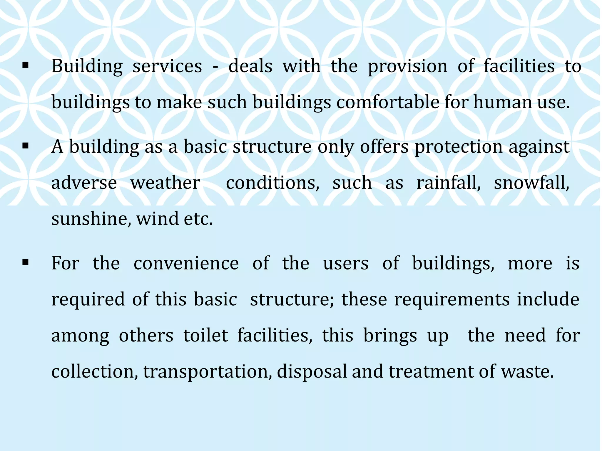  Building services - deals with the provision of facilities to
buildings to make such buildings comfortable for human use.
 A building as a basic structure only offers protection against
adverse weather conditions, such as rainfall, snowfall,
sunshine, wind etc.
 For the convenience of the users of buildings, more is
required of this basic structure; these requirements include
among others toilet facilities, this brings up the need for
collection, transportation, disposal and treatment of waste.
 