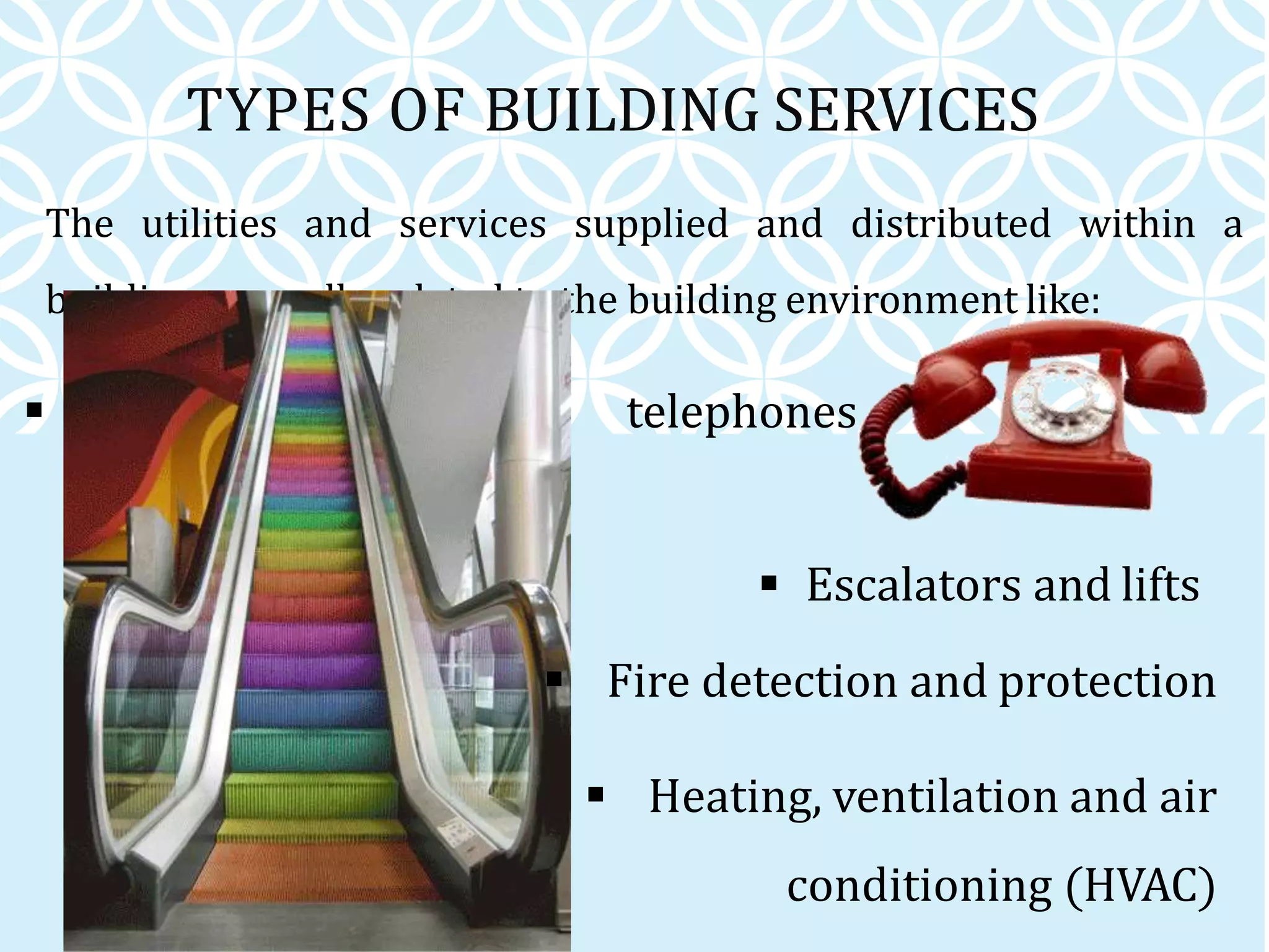 TYPES OF BUILDING SERVICES
 Communication lines, telephones
and IT networks (ICT)
The utilities and services supplied and distributed within a
building generally related to the building environment like:
 Escalators and lifts
 Fire detection and protection
 Heating, ventilation and air
conditioning (HVAC)
 