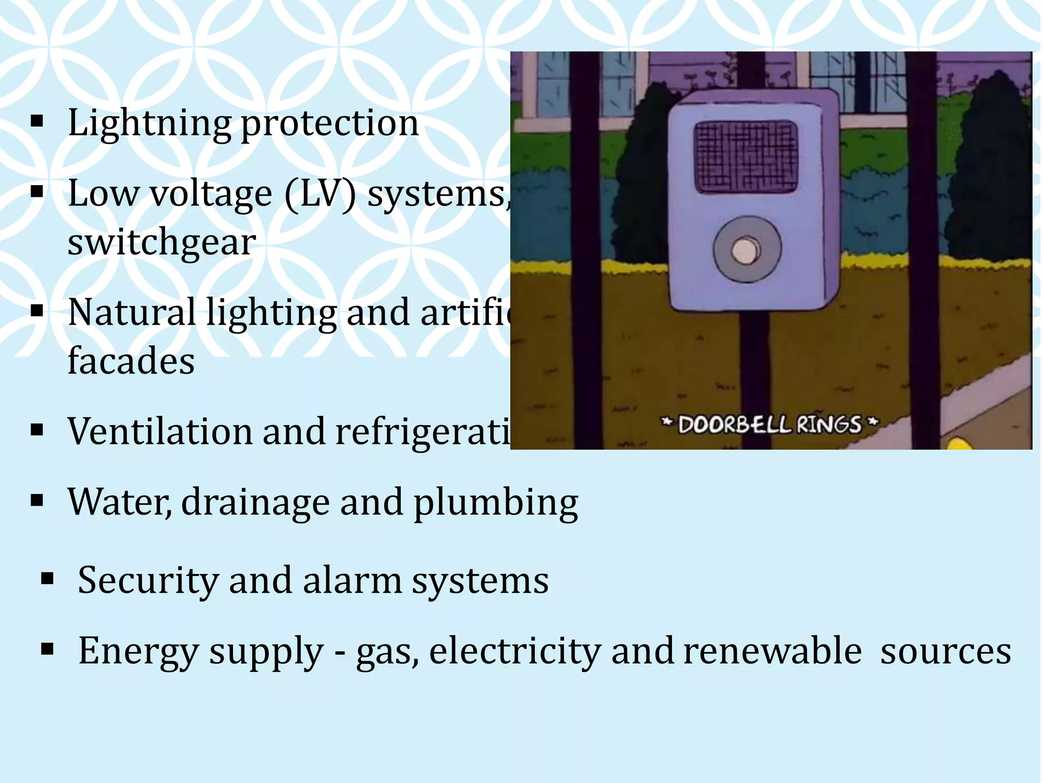  Lightning protection
 Low voltage (LV) systems, distribution boards and
switchgear
 Natural lighting and artificial lighting, and building
facades
 Ventilation and refrigeration
 Water, drainage and plumbing
 Security and alarm systems
 Energy supply - gas, electricity and renewable sources
 