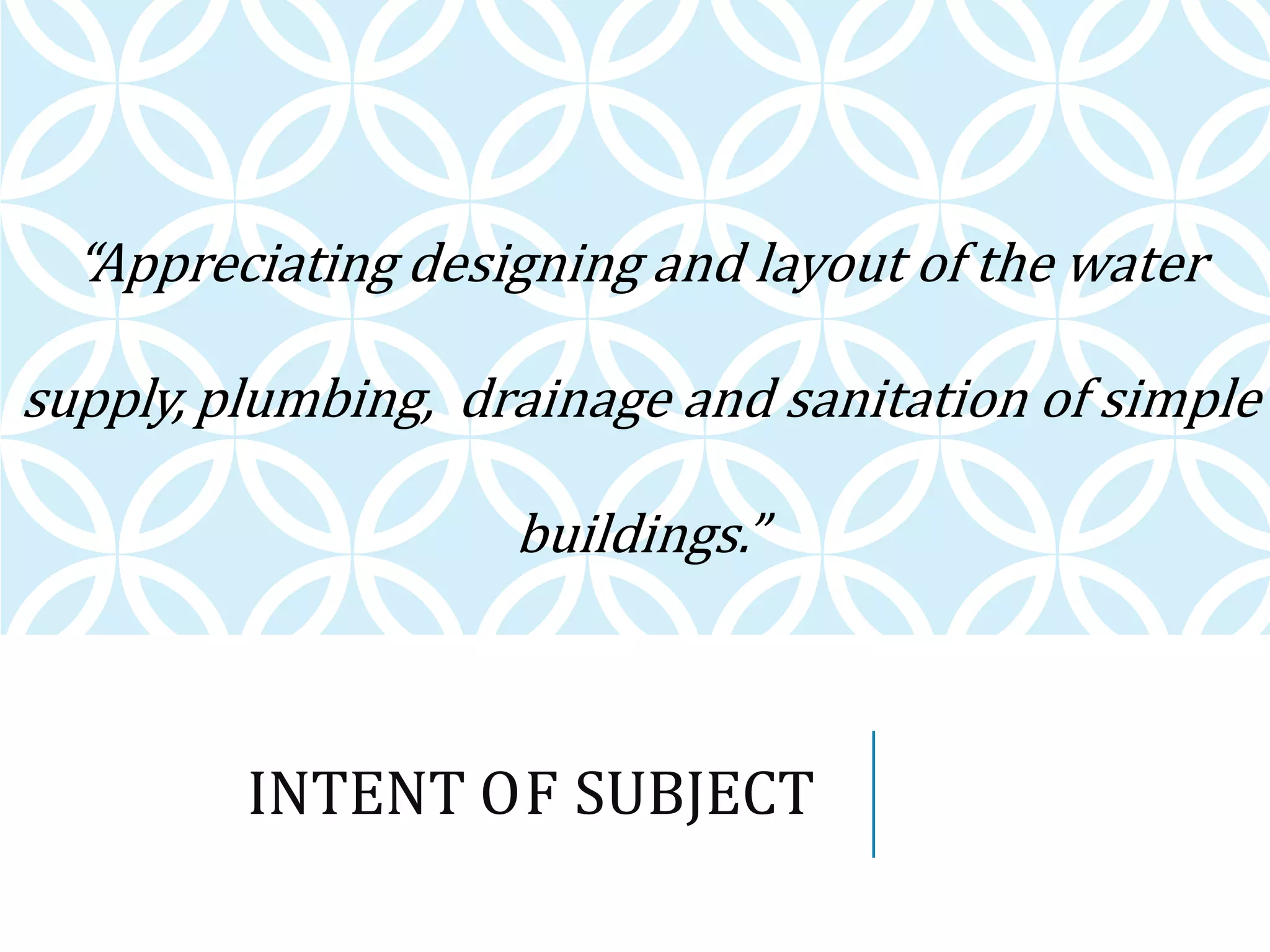 INTENT OF SUBJECT
“Appreciating designing and layout of the water
supply, plumbing, drainage and sanitation of simple
buildings.”
 