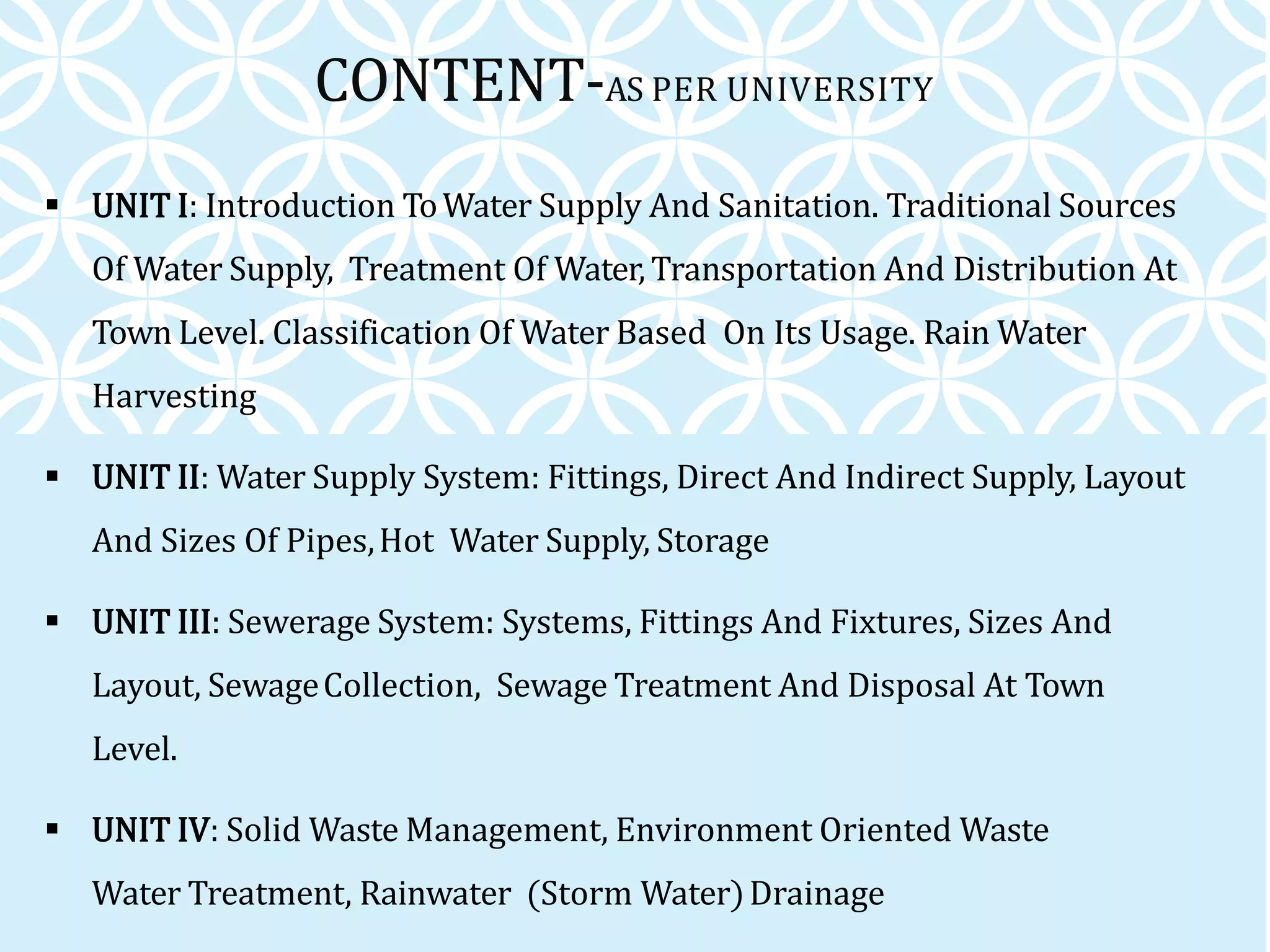 CONTENT-AS PER UNIVERSITY
 UNIT I: Introduction ToWater Supply And Sanitation. Traditional Sources
Of Water Supply, Treatment Of Water,Transportation And Distribution At
Town Level. Classification Of Water Based On Its Usage. Rain Water
Harvesting
 UNIT II: Water Supply System: Fittings, Direct And Indirect Supply, Layout
And Sizes Of Pipes,Hot Water Supply, Storage
 UNIT III: Sewerage System: Systems, Fittings And Fixtures, Sizes And
Layout, SewageCollection, Sewage Treatment And Disposal At Town
Level.
 UNIT IV: Solid Waste Management, Environment Oriented Waste
Water Treatment, Rainwater (Storm Water)Drainage
 
