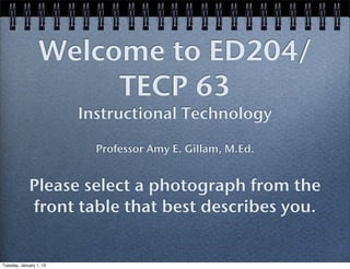 Welcome to
ED204/TECP 63
Instructional Technology
Professor Amy E. Gillam, M.Ed.

1. Please select a photograph from the front
table that best describes you.
2. Pick up 3 sets of papers
3. Help yourself to refreshments in the hall!

 
