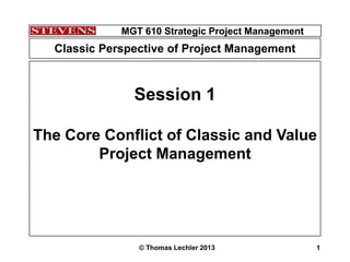 MGT 610 Strategic Project Management
© Thomas Lechler 2013 1
MGT 610 Strategic Project Management
1
Session 1
The Core Conflict of Classic and Value
Project Management
Classic Perspective of Project Management
 