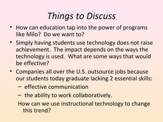 Things to Discuss
• How can education tap into the power of programs
like Milo? Do we want to?
• Simply having students use technology does not raise
achievement. The impact depends on the ways the
technology is used. What are some ways that would
be effective?
• Companies all over the U.S. outsource jobs because
our students today graduate lacking 2 essential skills:
– effective communication
– the ability to work collaboratively.
How can we use instructional technology to change
this trend?

 