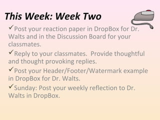 This Week: Week Two
Post your reaction paper in DropBox for Dr.
Walts and in the Discussion Board for your
classmates.
Reply to your classmates. Provide thoughtful
and thought provoking replies.
Post your Header/Footer/Watermark example
in DropBox for Dr. Walts.
Sunday: Post your weekly reflection to Dr.
Walts in DropBox.

 