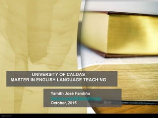 UNIVERSITY OF CALDAS
MASTER IN ENGLISH LANGUAGE TEACHING
Yamith José Fandiño
teacheryamith@gmail.com
October, 2015
 