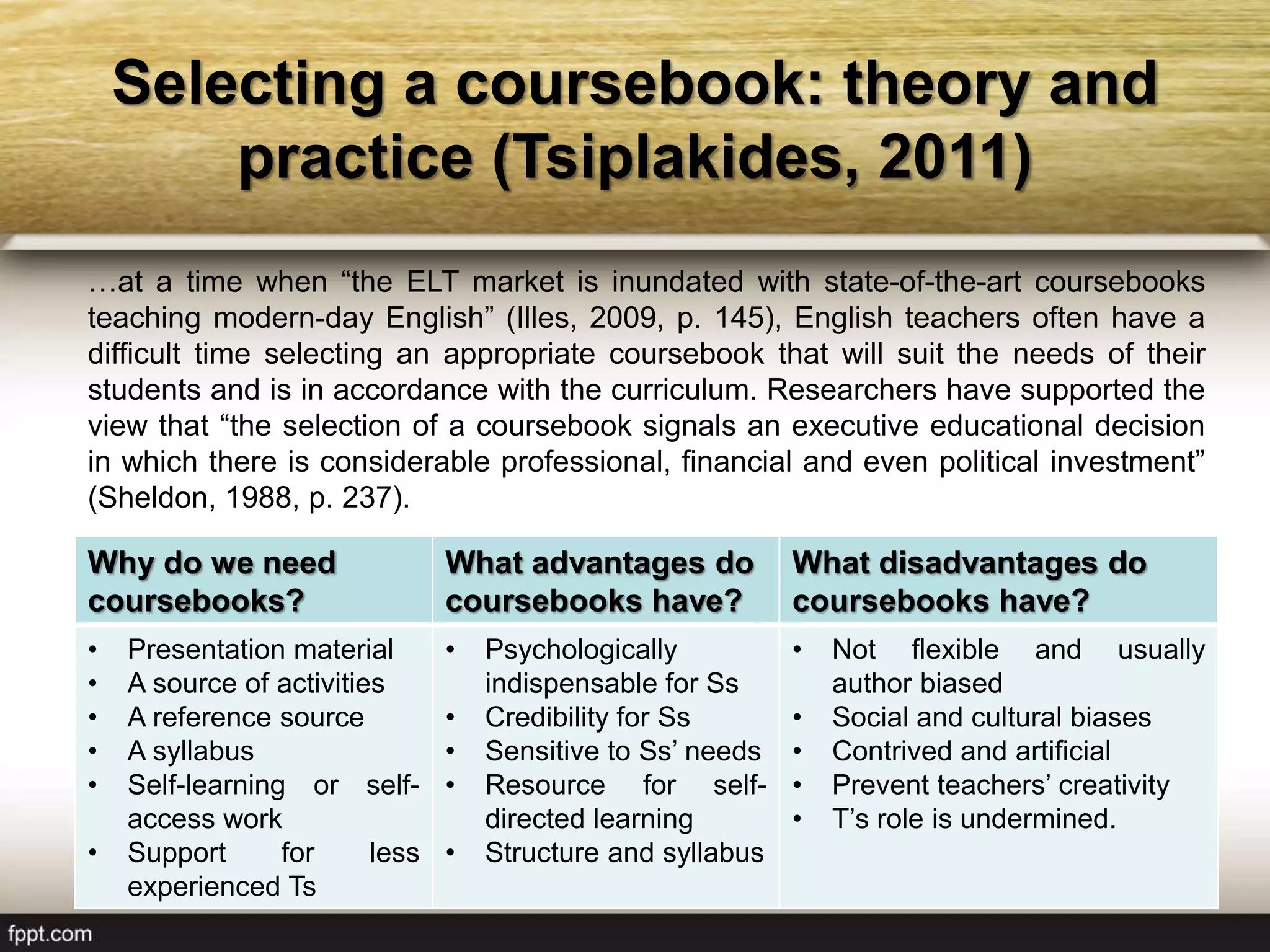Selecting a coursebook: theory and
practice (Tsiplakides, 2011)
…at a time when “the ELT market is inundated with state-of-the-art coursebooks
teaching modern-day English” (Illes, 2009, p. 145), English teachers often have a
difficult time selecting an appropriate coursebook that will suit the needs of their
students and is in accordance with the curriculum. Researchers have supported the
view that “the selection of a coursebook signals an executive educational decision
in which there is considerable professional, financial and even political investment”
(Sheldon, 1988, p. 237).
Why do we need
coursebooks?
What advantages do
coursebooks have?
What disadvantages do
coursebooks have?
• Presentation material
• A source of activities
• A reference source
• A syllabus
• Self-learning or self-
access work
• Support for less
experienced Ts
• Psychologically
indispensable for Ss
• Credibility for Ss
• Sensitive to Ss’ needs
• Resource for self-
directed learning
• Structure and syllabus
• Not flexible and usually
author biased
• Social and cultural biases
• Contrived and artificial
• Prevent teachers’ creativity
• T’s role is undermined.
 
