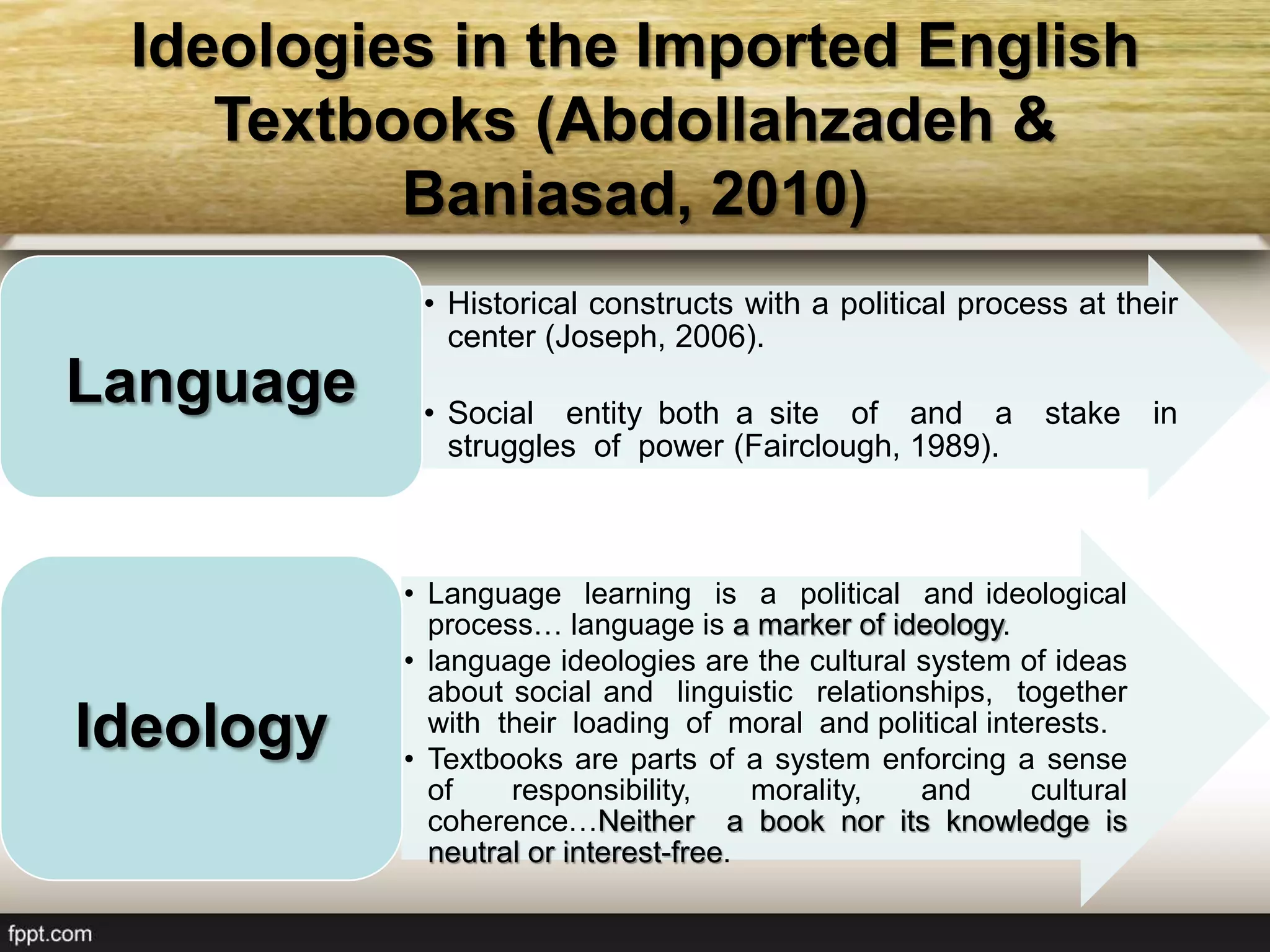 Ideologies in the Imported English
Textbooks (Abdollahzadeh &
Baniasad, 2010)
• Historical constructs with a political process at their
center (Joseph, 2006).
• Social entity both a site of and a stake in
struggles of power (Fairclough, 1989).
Language
• Language learning is a political and ideological
process… language is a marker of ideology.
• language ideologies are the cultural system of ideas
about social and linguistic relationships, together
with their loading of moral and political interests.
• Textbooks are parts of a system enforcing a sense
of responsibility, morality, and cultural
coherence…Neither a book nor its knowledge is
neutral or interest-free.
Ideology
 