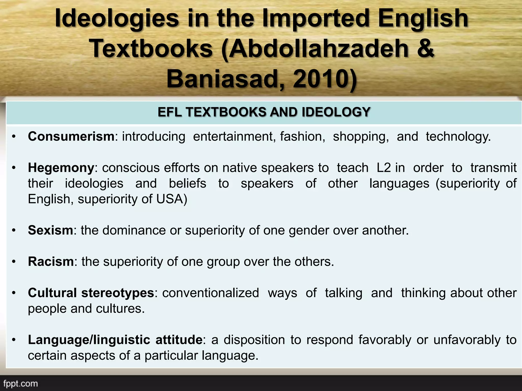 Ideologies in the Imported English
Textbooks (Abdollahzadeh &
Baniasad, 2010)
EFL TEXTBOOKS AND IDEOLOGY
• Consumerism: introducing entertainment, fashion, shopping, and technology.
• Hegemony: conscious efforts on native speakers to teach L2 in order to transmit
their ideologies and beliefs to speakers of other languages (superiority of
English, superiority of USA)
• Sexism: the dominance or superiority of one gender over another.
• Racism: the superiority of one group over the others.
• Cultural stereotypes: conventionalized ways of talking and thinking about other
people and cultures.
• Language/linguistic attitude: a disposition to respond favorably or unfavorably to
certain aspects of a particular language.
 