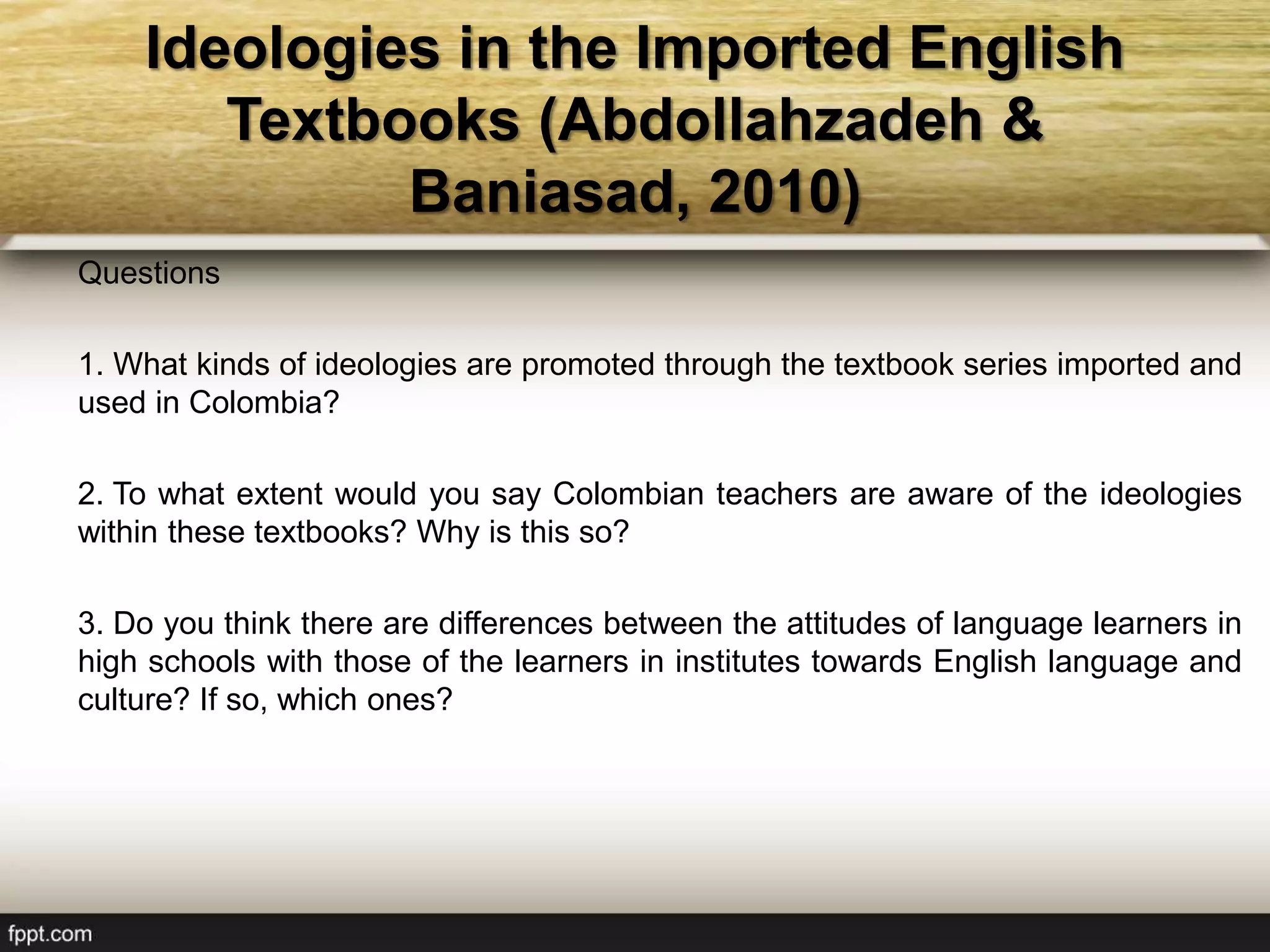 Ideologies in the Imported English
Textbooks (Abdollahzadeh &
Baniasad, 2010)
Questions
1. What kinds of ideologies are promoted through the textbook series imported and
used in Colombia?
2. To what extent would you say Colombian teachers are aware of the ideologies
within these textbooks? Why is this so?
3. Do you think there are differences between the attitudes of language learners in
high schools with those of the learners in institutes towards English language and
culture? If so, which ones?
 