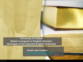 University of Caldas
Master’s program in English didactics
Ideologies in the imported English textbooks
Yamith José Fandiño
teacheryamith@gmail.com
 