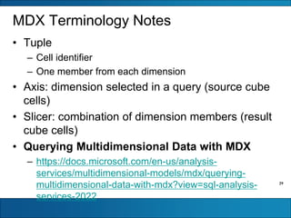 29
MDX Terminology Notes
• Tuple
– Cell identifier
– One member from each dimension
• Axis: dimension selected in a query (source cube
cells)
• Slicer: combination of dimension members (result
cube cells)
• Querying Multidimensional Data with MDX
– https://docs.microsoft.com/en-us/analysis-
services/multidimensional-models/mdx/querying-
multidimensional-data-with-mdx?view=sql-analysis-
services-2022
 