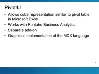 37
Pivot4J
• Allows cube representation similar to pivot table
in Microsoft Excel
• Works with Pentaho Business Analytics
• Separate add-on
• Graphical implementation of the MDX language
 