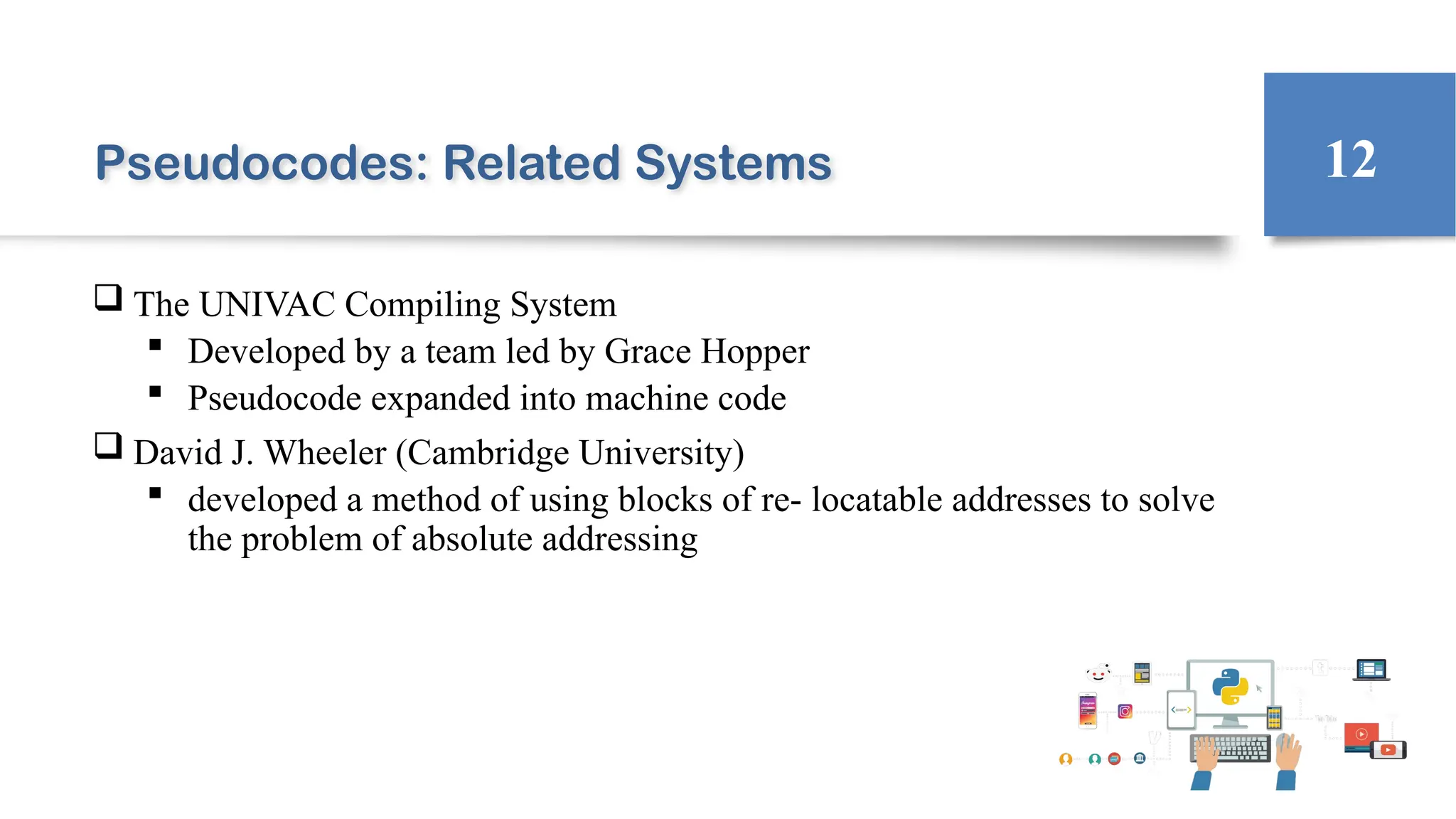 Pseudocodes: Related Systems
 The UNIVAC Compiling System
 Developed by a team led by Grace Hopper
 Pseudocode expanded into machine code
 David J. Wheeler (Cambridge University)
 developed a method of using blocks of re- locatable addresses to solve
the problem of absolute addressing
12
 