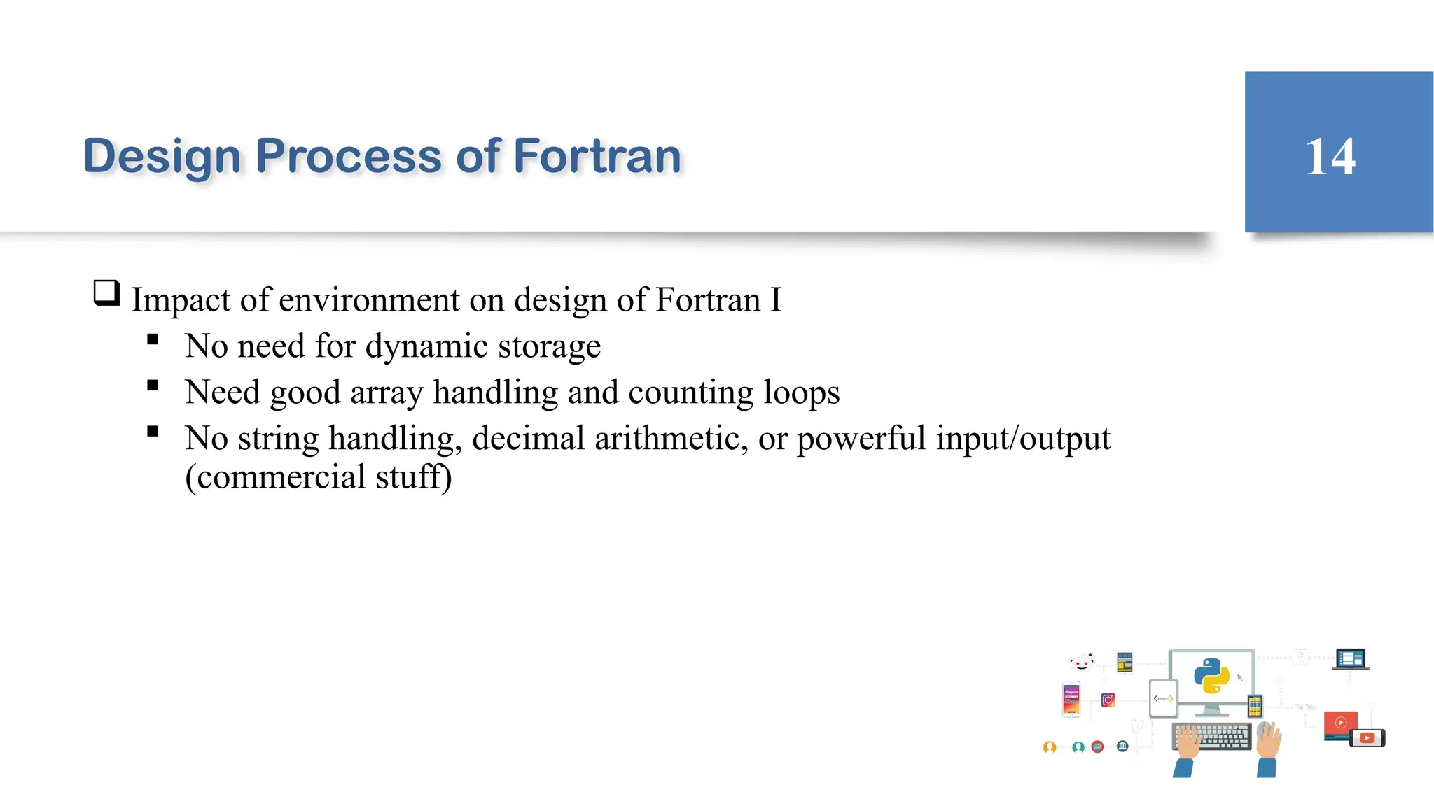 Design Process of Fortran
 Impact of environment on design of Fortran I
 No need for dynamic storage
 Need good array handling and counting loops
 No string handling, decimal arithmetic, or powerful input/output
(commercial stuff)
14
 