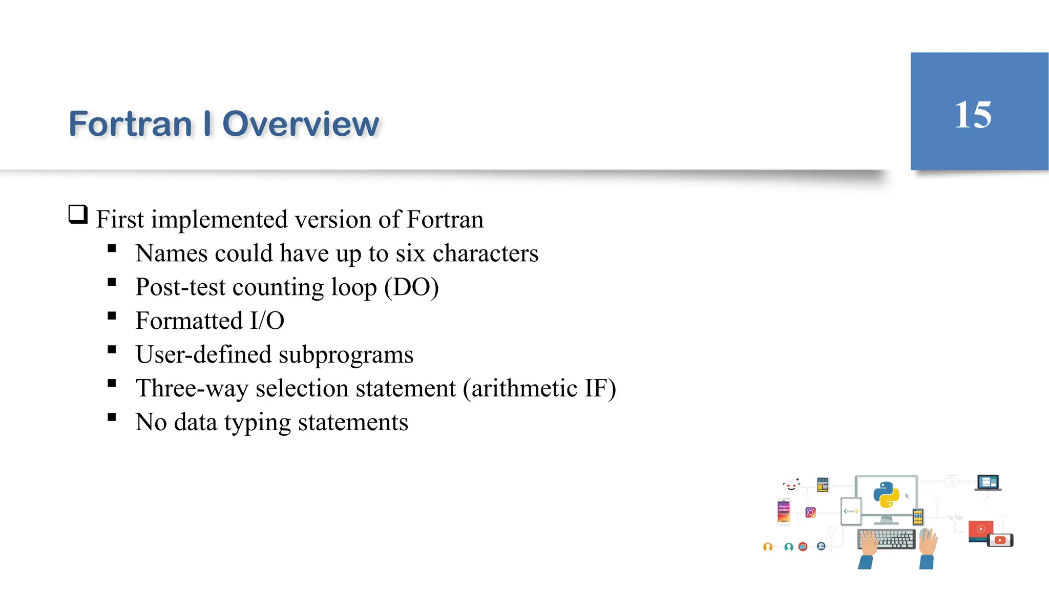 Fortran I Overview
 First implemented version of Fortran
 Names could have up to six characters
 Post-test counting loop (DO)
 Formatted I/O
 User-defined subprograms
 Three-way selection statement (arithmetic IF)
 No data typing statements
15
 