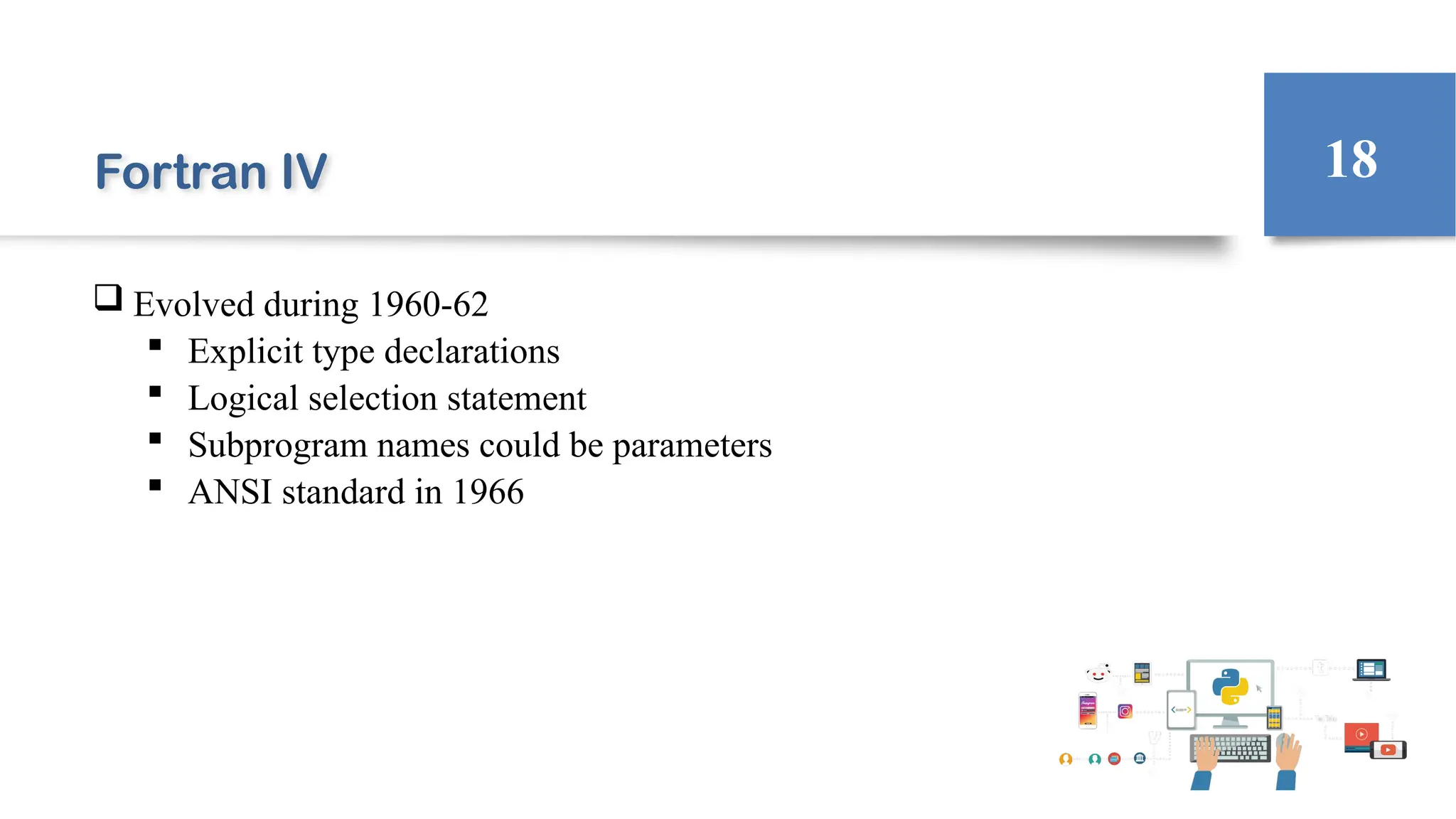 Fortran IV
 Evolved during 1960-62
 Explicit type declarations
 Logical selection statement
 Subprogram names could be parameters
 ANSI standard in 1966
18
 