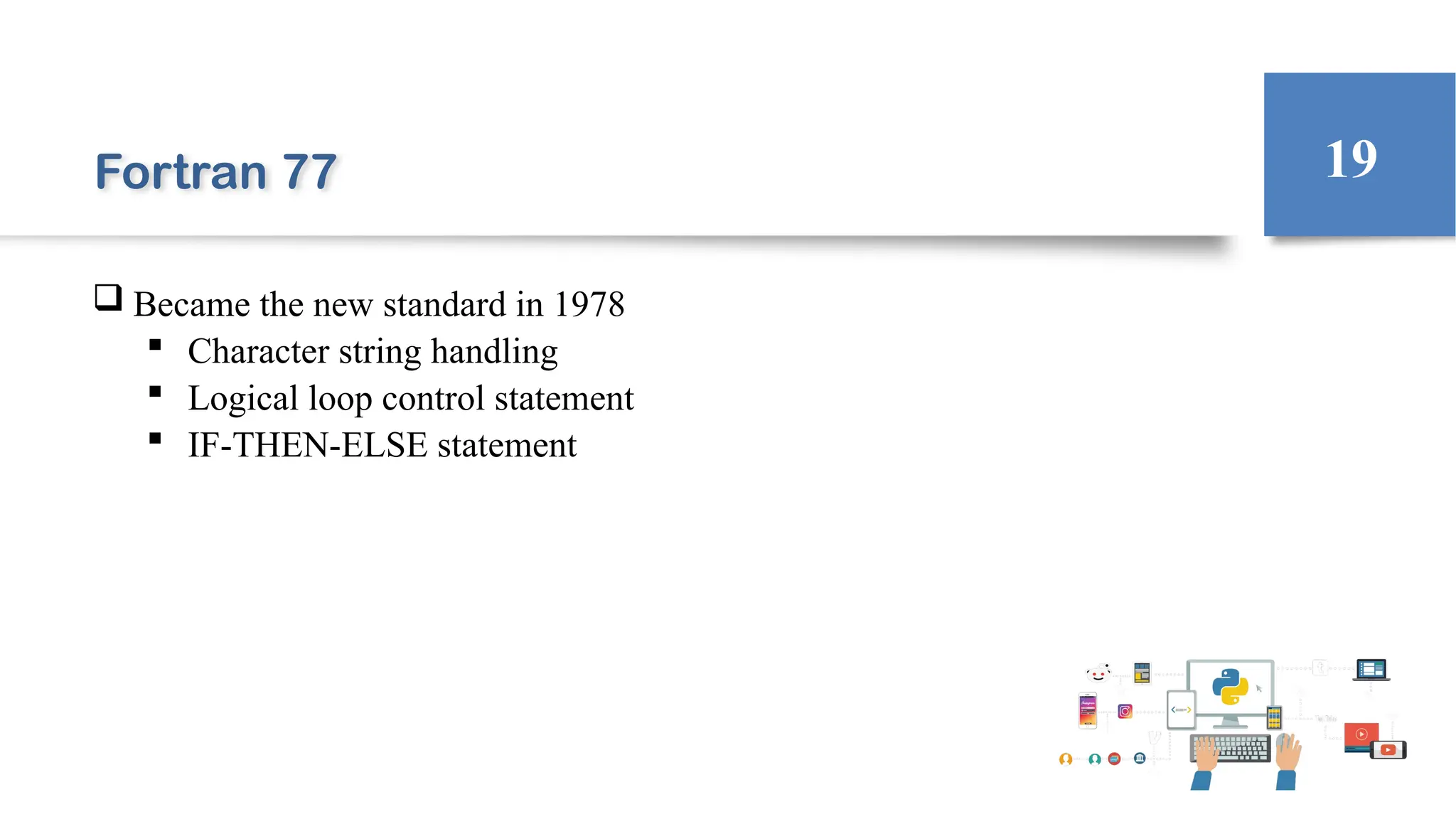 Fortran 77
 Became the new standard in 1978
 Character string handling
 Logical loop control statement
 IF-THEN-ELSE statement
19
 