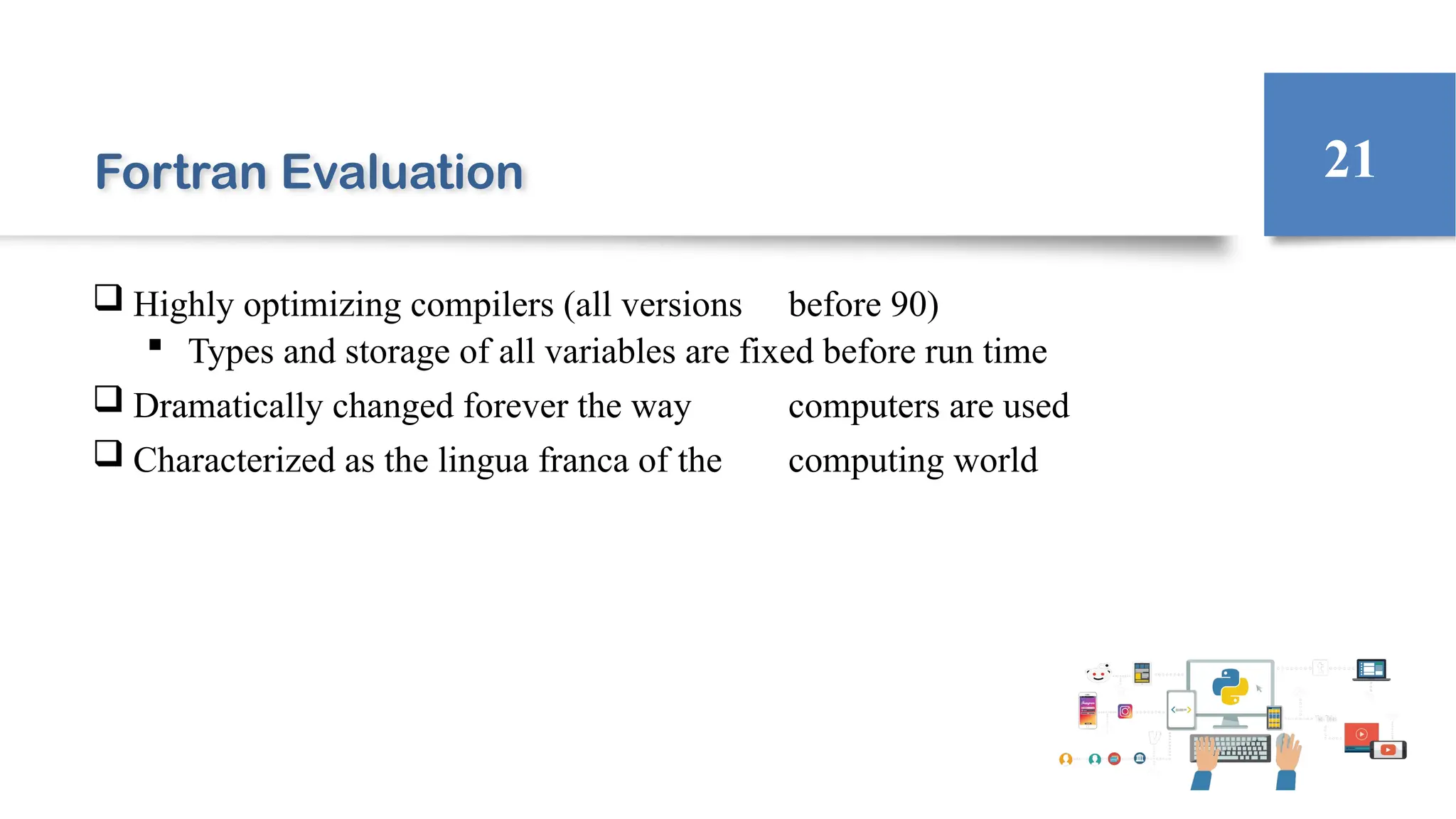 Fortran Evaluation
 Highly optimizing compilers (all versions before 90)
 Types and storage of all variables are fixed before run time
 Dramatically changed forever the way computers are used
 Characterized as the lingua franca of the computing world
21
 