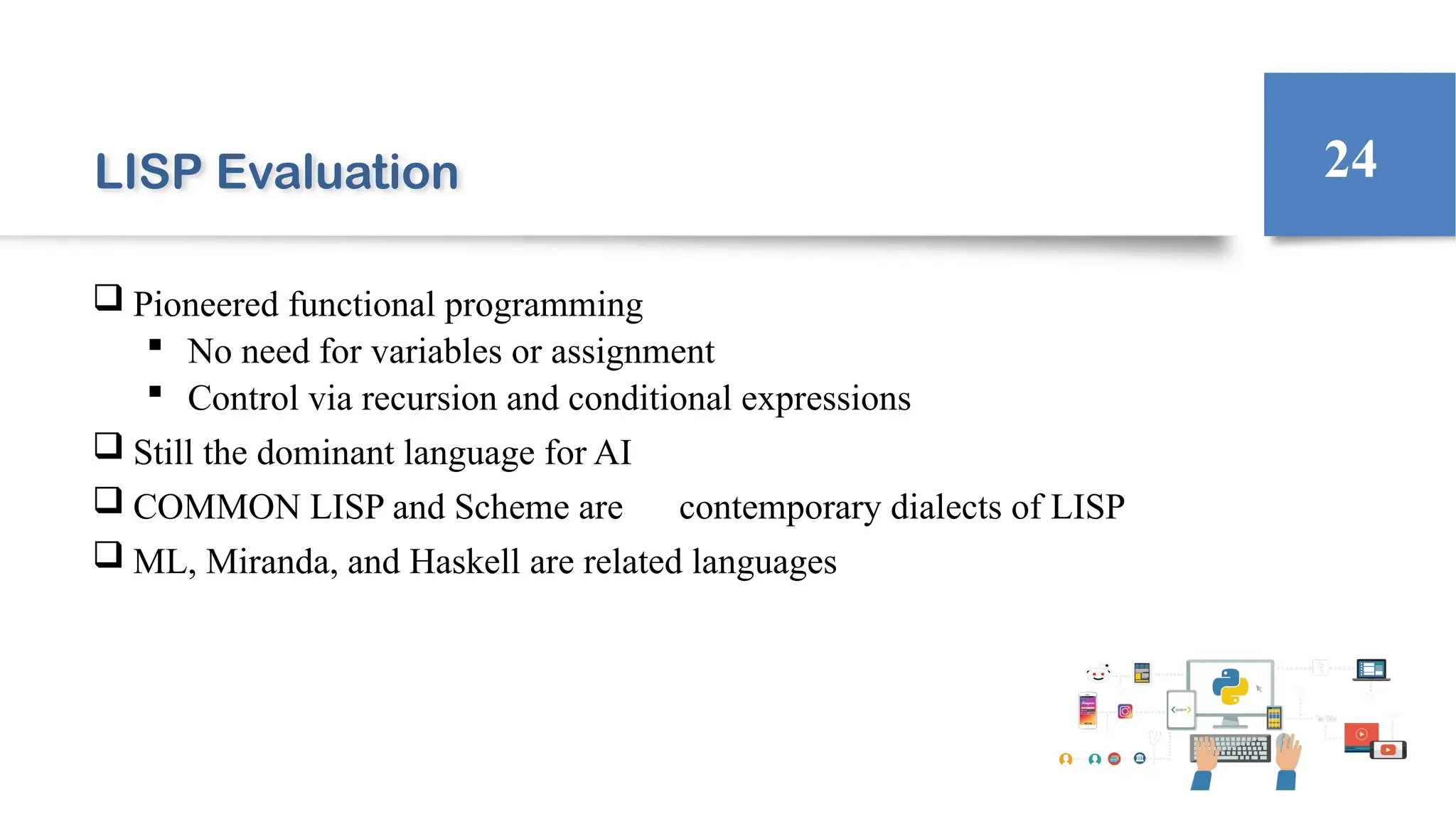 LISP Evaluation
 Pioneered functional programming
 No need for variables or assignment
 Control via recursion and conditional expressions
 Still the dominant language for AI
 COMMON LISP and Scheme are contemporary dialects of LISP
 ML, Miranda, and Haskell are related languages
24
 