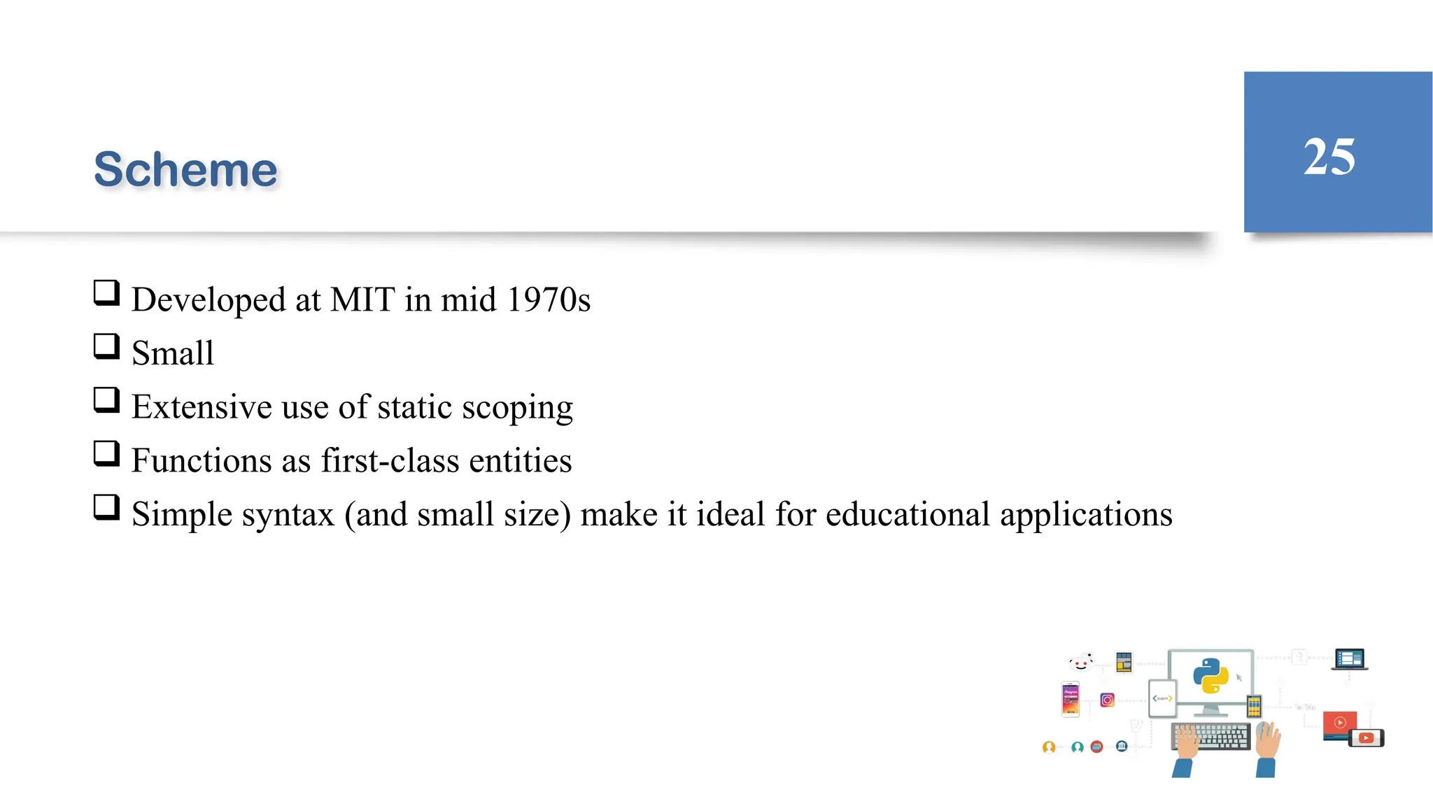 Scheme
 Developed at MIT in mid 1970s
 Small
 Extensive use of static scoping
 Functions as first-class entities
 Simple syntax (and small size) make it ideal for educational applications
25
 