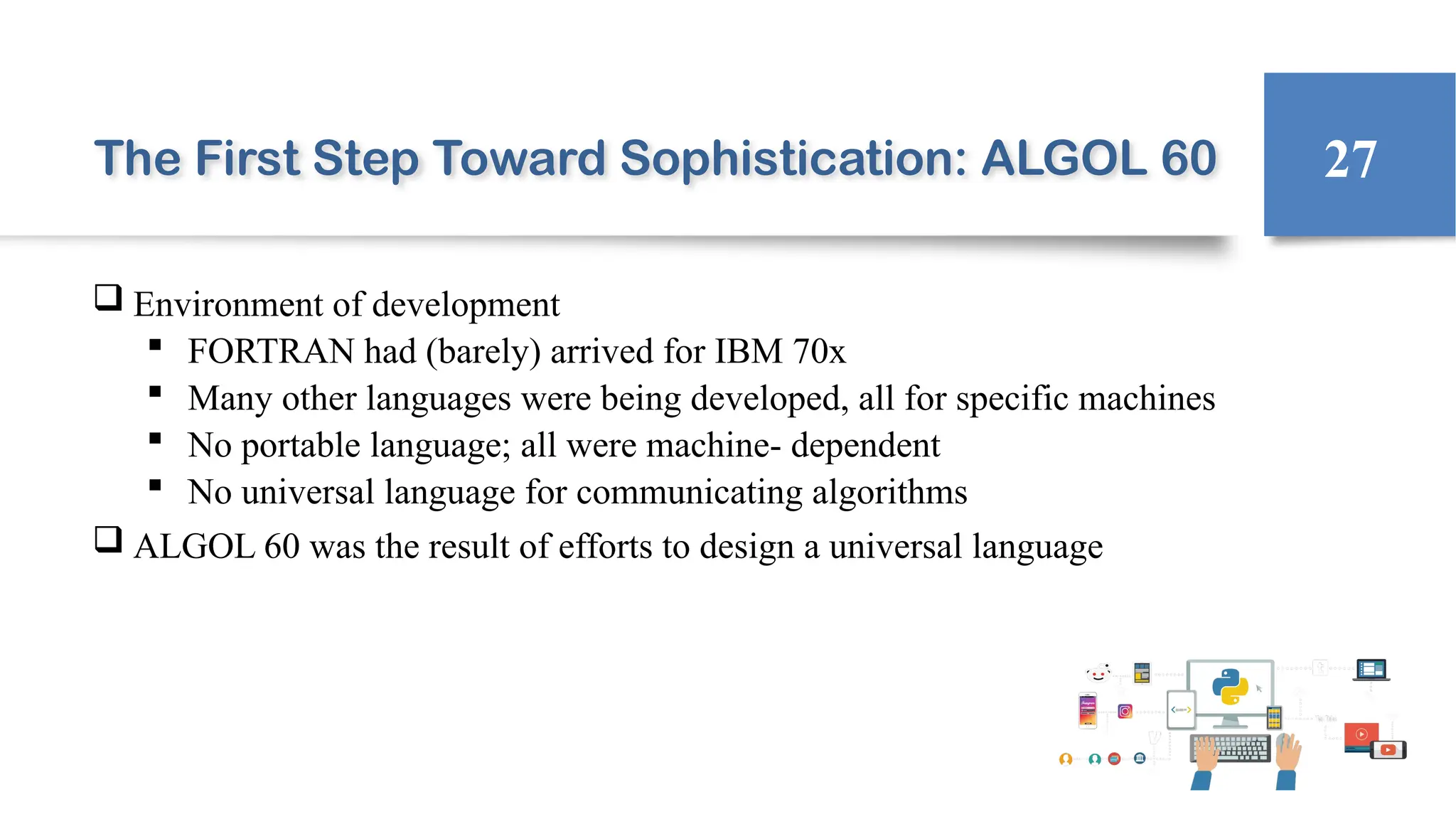 The First Step Toward Sophistication: ALGOL 60
 Environment of development
 FORTRAN had (barely) arrived for IBM 70x
 Many other languages were being developed, all for specific machines
 No portable language; all were machine- dependent
 No universal language for communicating algorithms
 ALGOL 60 was the result of efforts to design a universal language
27
 