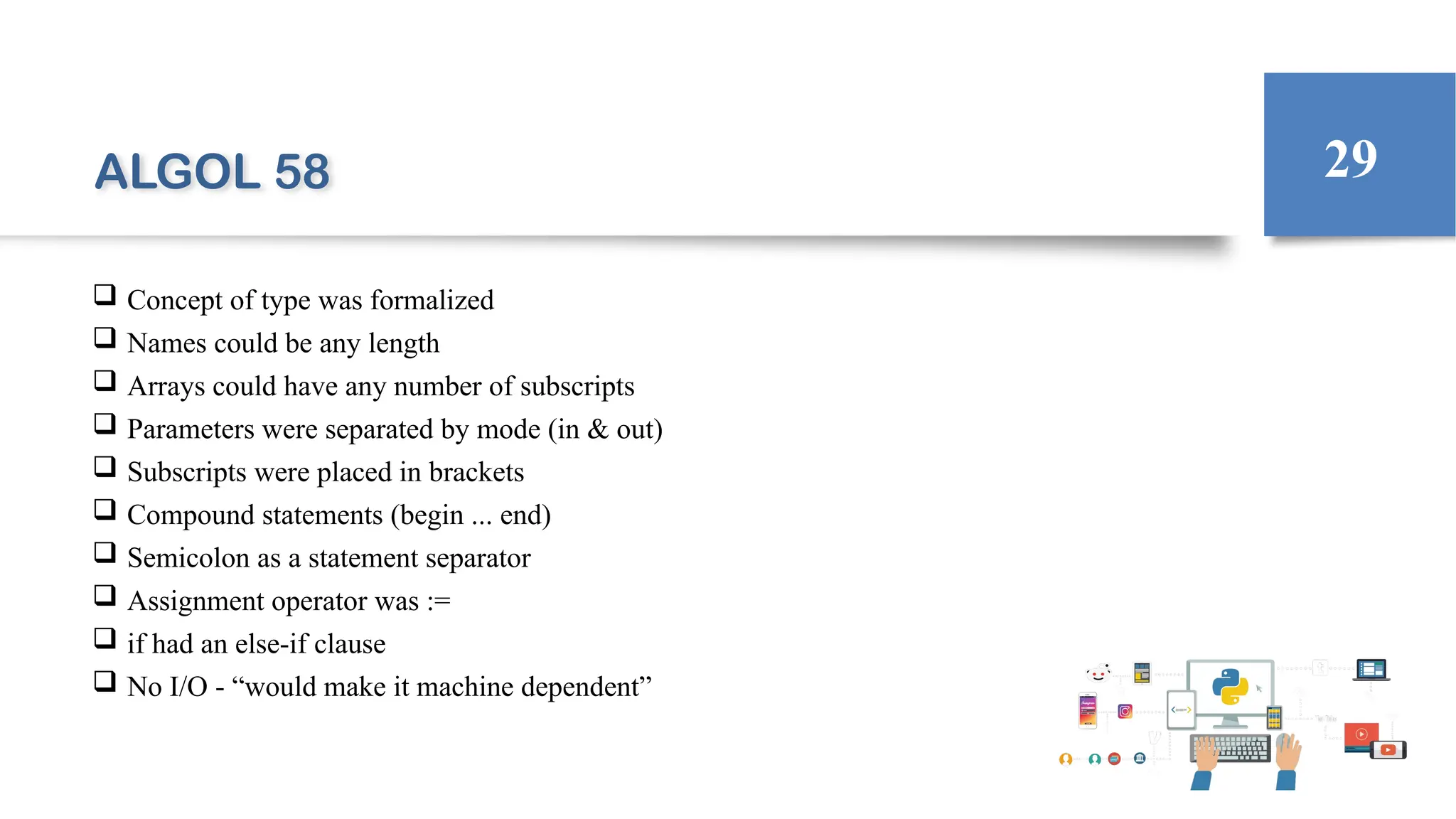 ALGOL 58
 Concept of type was formalized
 Names could be any length
 Arrays could have any number of subscripts
 Parameters were separated by mode (in & out)
 Subscripts were placed in brackets
 Compound statements (begin ... end)
 Semicolon as a statement separator
 Assignment operator was :=
 if had an else-if clause
 No I/O - “would make it machine dependent”
29
 