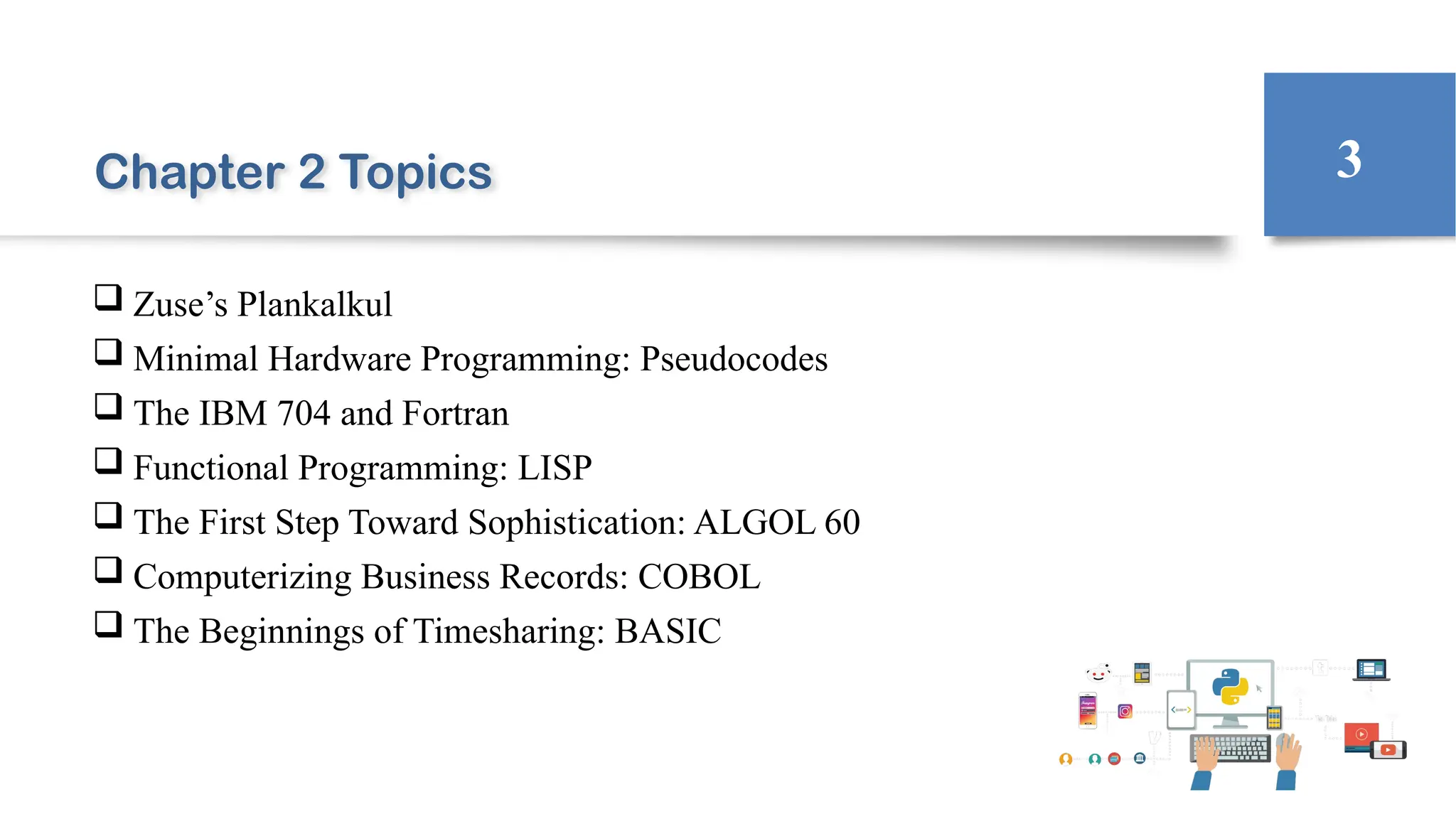 Chapter 2 Topics
 Zuse’s Plankalkul
 Minimal Hardware Programming: Pseudocodes
 The IBM 704 and Fortran
 Functional Programming: LISP
 The First Step Toward Sophistication: ALGOL 60
 Computerizing Business Records: COBOL
 The Beginnings of Timesharing: BASIC
3
 