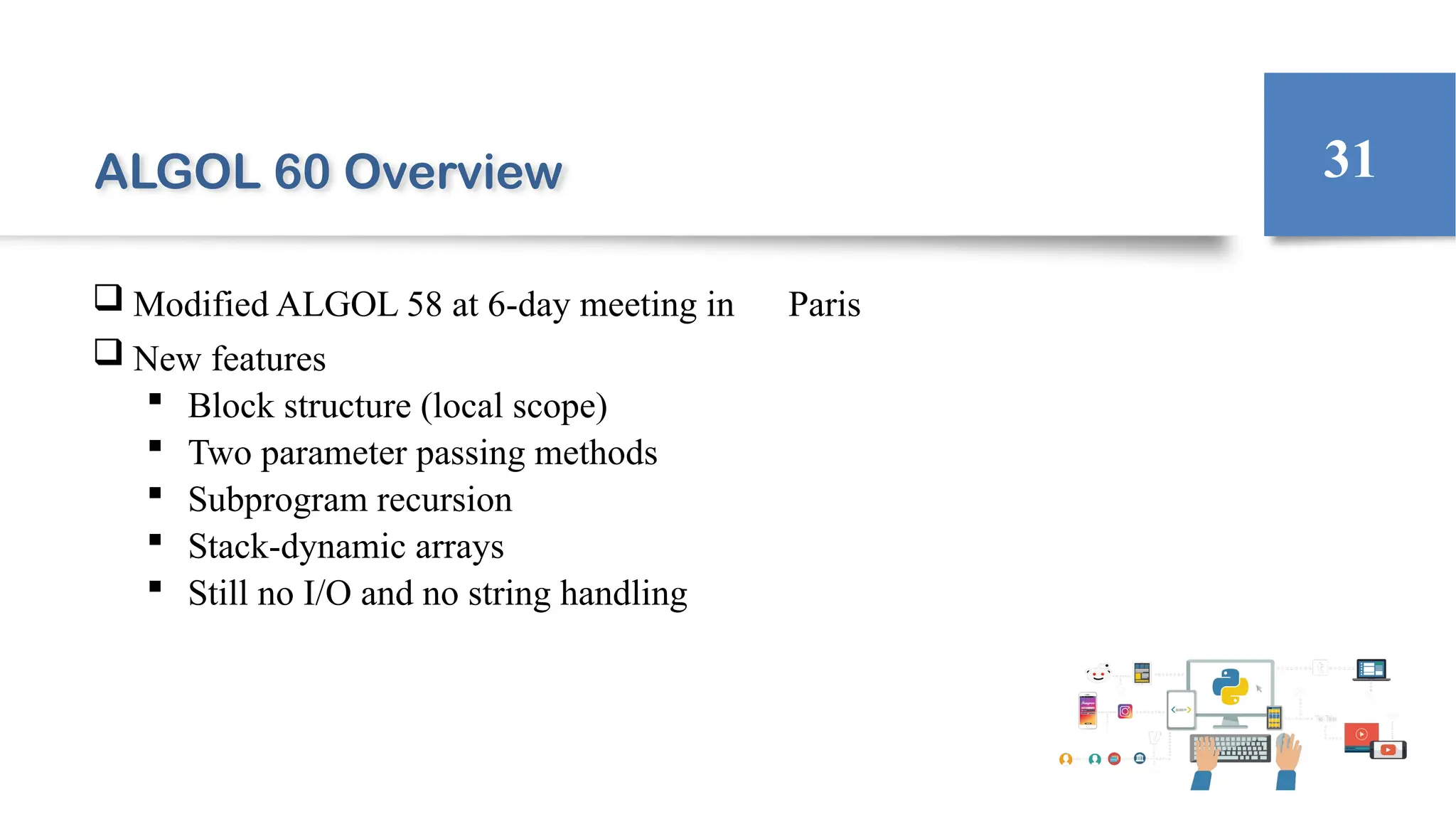 ALGOL 60 Overview
 Modified ALGOL 58 at 6-day meeting in Paris
 New features
 Block structure (local scope)
 Two parameter passing methods
 Subprogram recursion
 Stack-dynamic arrays
 Still no I/O and no string handling
31
 