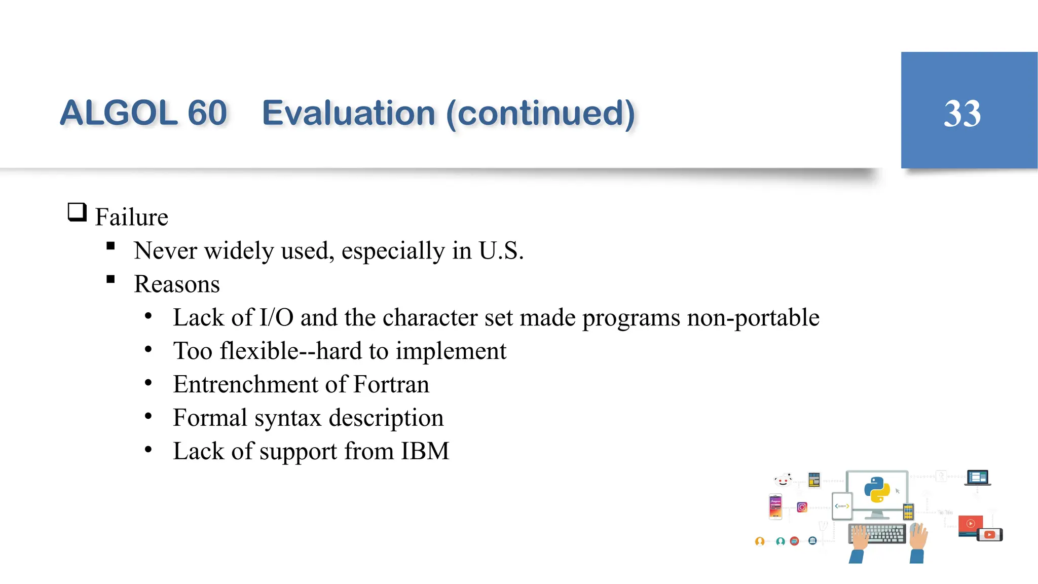 ALGOL 60 Evaluation (continued)
 Failure
 Never widely used, especially in U.S.
 Reasons
• Lack of I/O and the character set made programs non-portable
• Too flexible--hard to implement
• Entrenchment of Fortran
• Formal syntax description
• Lack of support from IBM
33
 