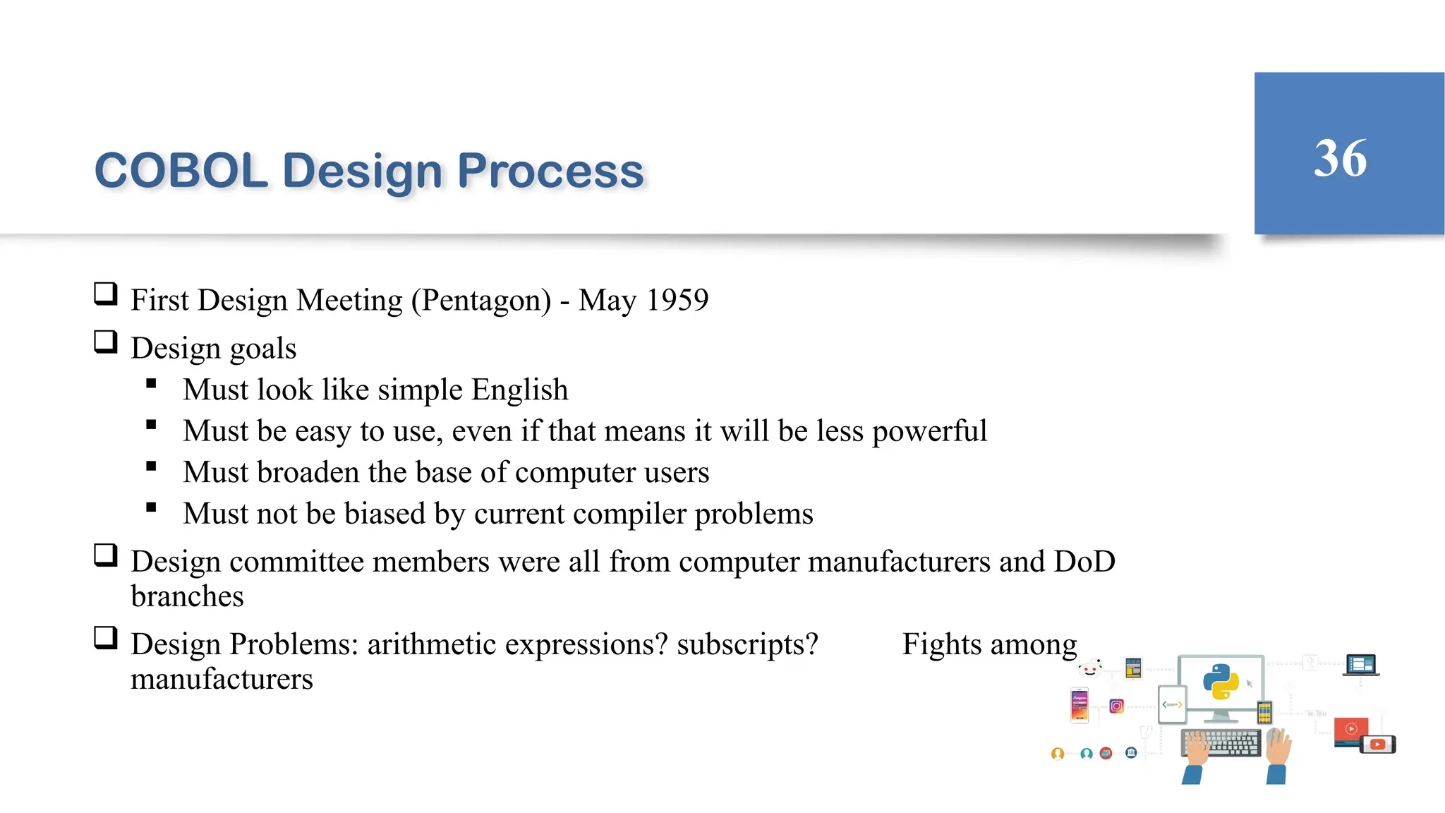 COBOL Design Process
 First Design Meeting (Pentagon) - May 1959
 Design goals
 Must look like simple English
 Must be easy to use, even if that means it will be less powerful
 Must broaden the base of computer users
 Must not be biased by current compiler problems
 Design committee members were all from computer manufacturers and DoD
branches
 Design Problems: arithmetic expressions? subscripts? Fights among
manufacturers
36
 