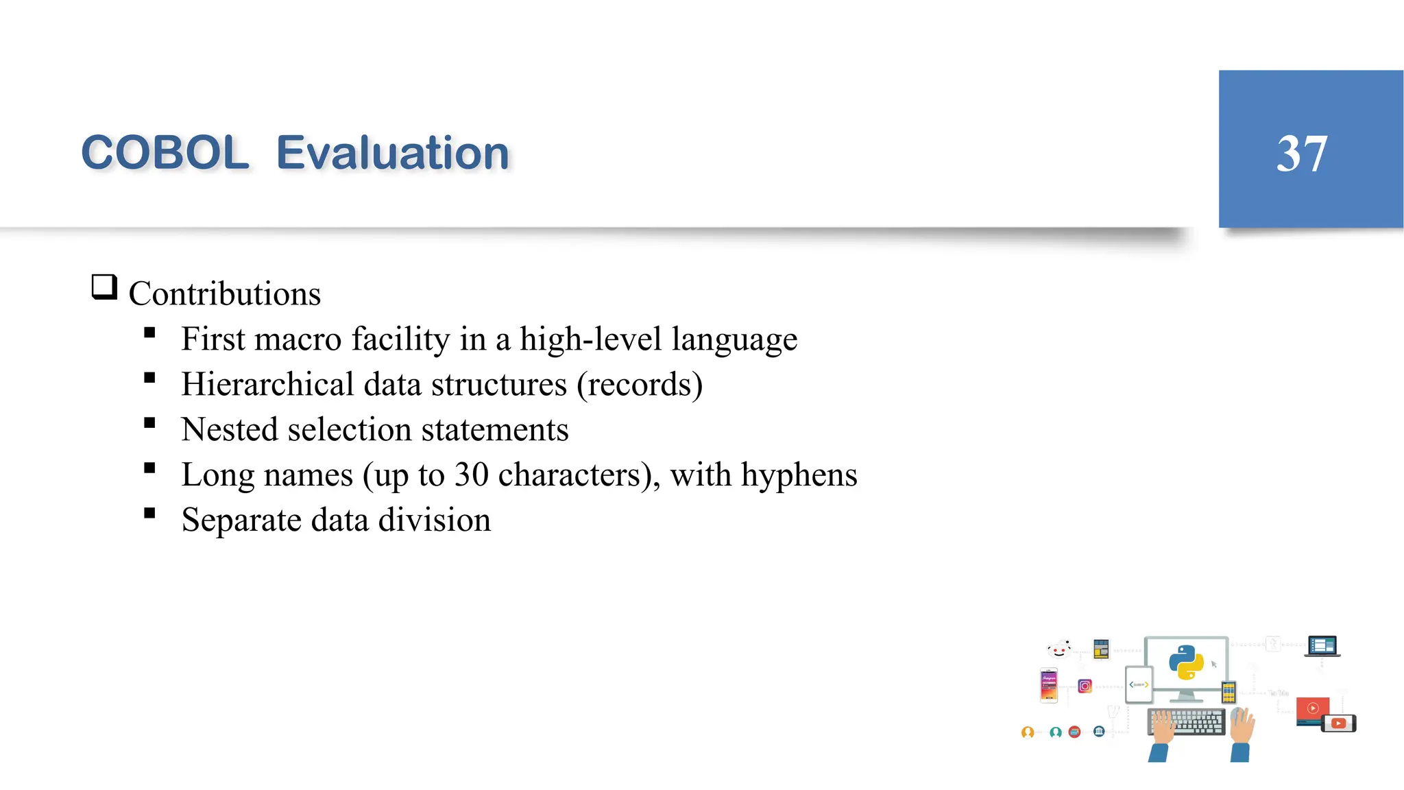 COBOL Evaluation
 Contributions
 First macro facility in a high-level language
 Hierarchical data structures (records)
 Nested selection statements
 Long names (up to 30 characters), with hyphens
 Separate data division
37
 