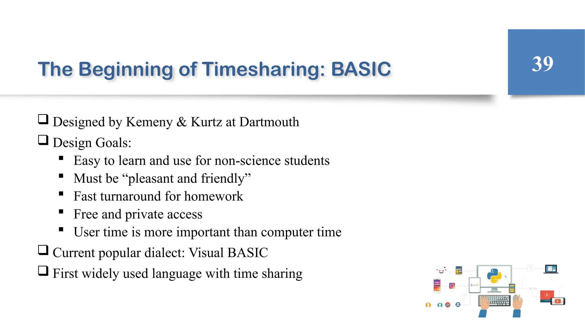 The Beginning of Timesharing: BASIC
 Designed by Kemeny & Kurtz at Dartmouth
 Design Goals:
 Easy to learn and use for non-science students
 Must be “pleasant and friendly”
 Fast turnaround for homework
 Free and private access
 User time is more important than computer time
 Current popular dialect: Visual BASIC
 First widely used language with time sharing
39
 