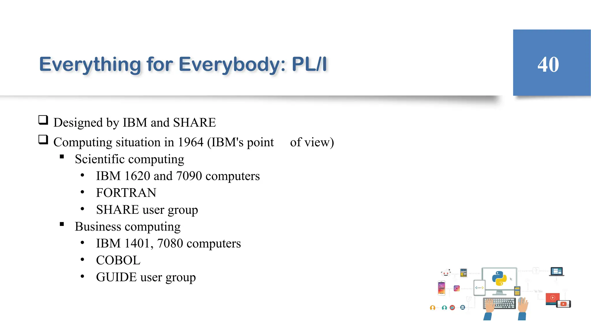 Everything for Everybody: PL/I
 Designed by IBM and SHARE
 Computing situation in 1964 (IBM's point of view)
 Scientific computing
• IBM 1620 and 7090 computers
• FORTRAN
• SHARE user group
 Business computing
• IBM 1401, 7080 computers
• COBOL
• GUIDE user group
40
 