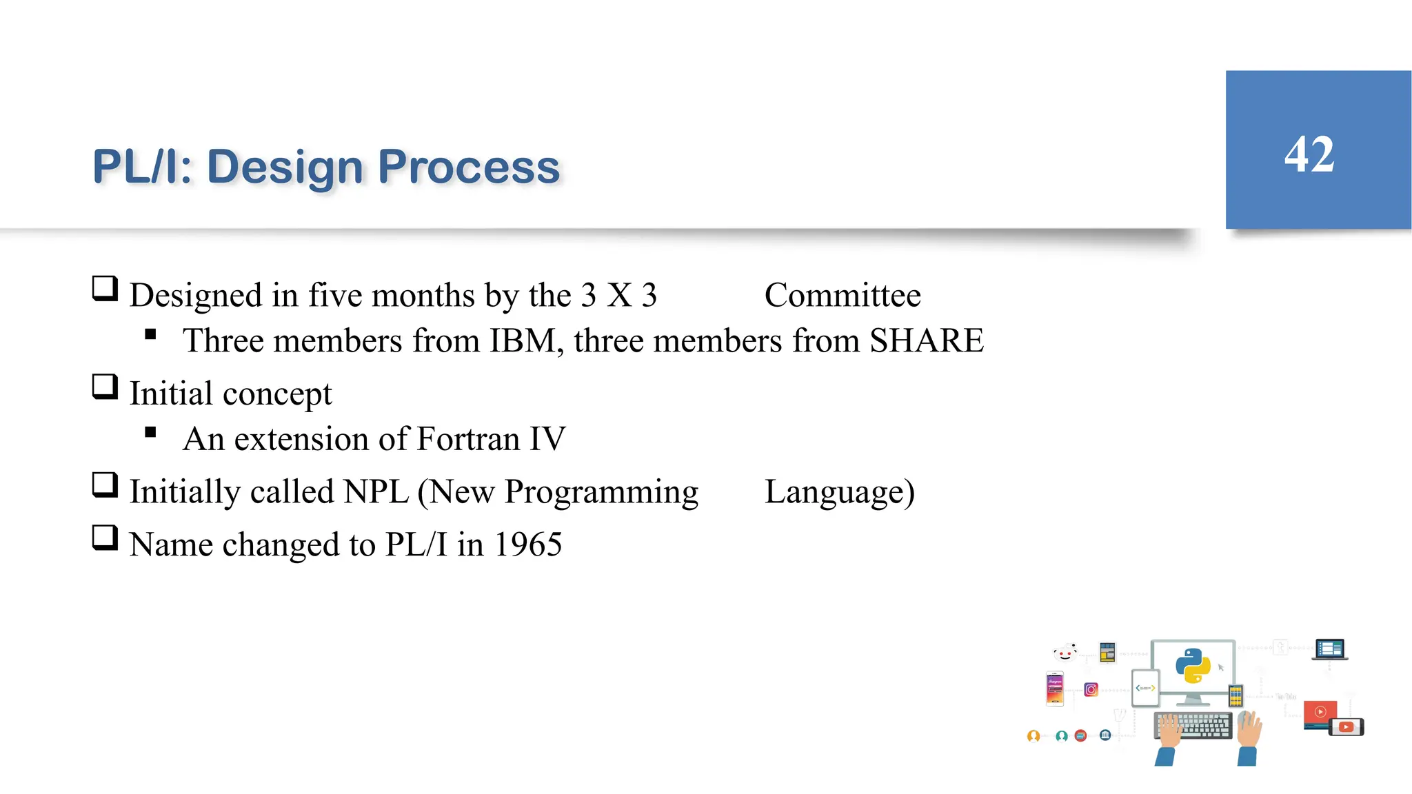 PL/I: Design Process
 Designed in five months by the 3 X 3 Committee
 Three members from IBM, three members from SHARE
 Initial concept
 An extension of Fortran IV
 Initially called NPL (New Programming Language)
 Name changed to PL/I in 1965
42
 