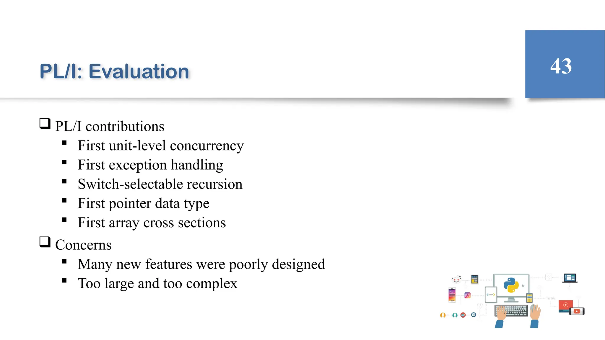 PL/I: Evaluation
 PL/I contributions
 First unit-level concurrency
 First exception handling
 Switch-selectable recursion
 First pointer data type
 First array cross sections
 Concerns
 Many new features were poorly designed
 Too large and too complex
43
 