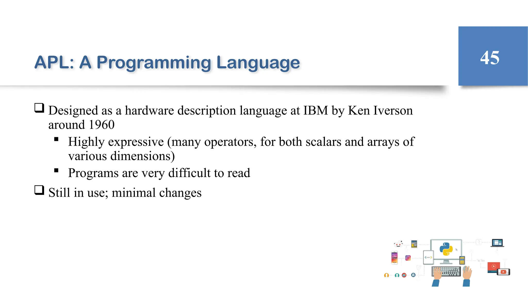 APL: A Programming Language
 Designed as a hardware description language at IBM by Ken Iverson
around 1960
 Highly expressive (many operators, for both scalars and arrays of
various dimensions)
 Programs are very difficult to read
 Still in use; minimal changes
45
 