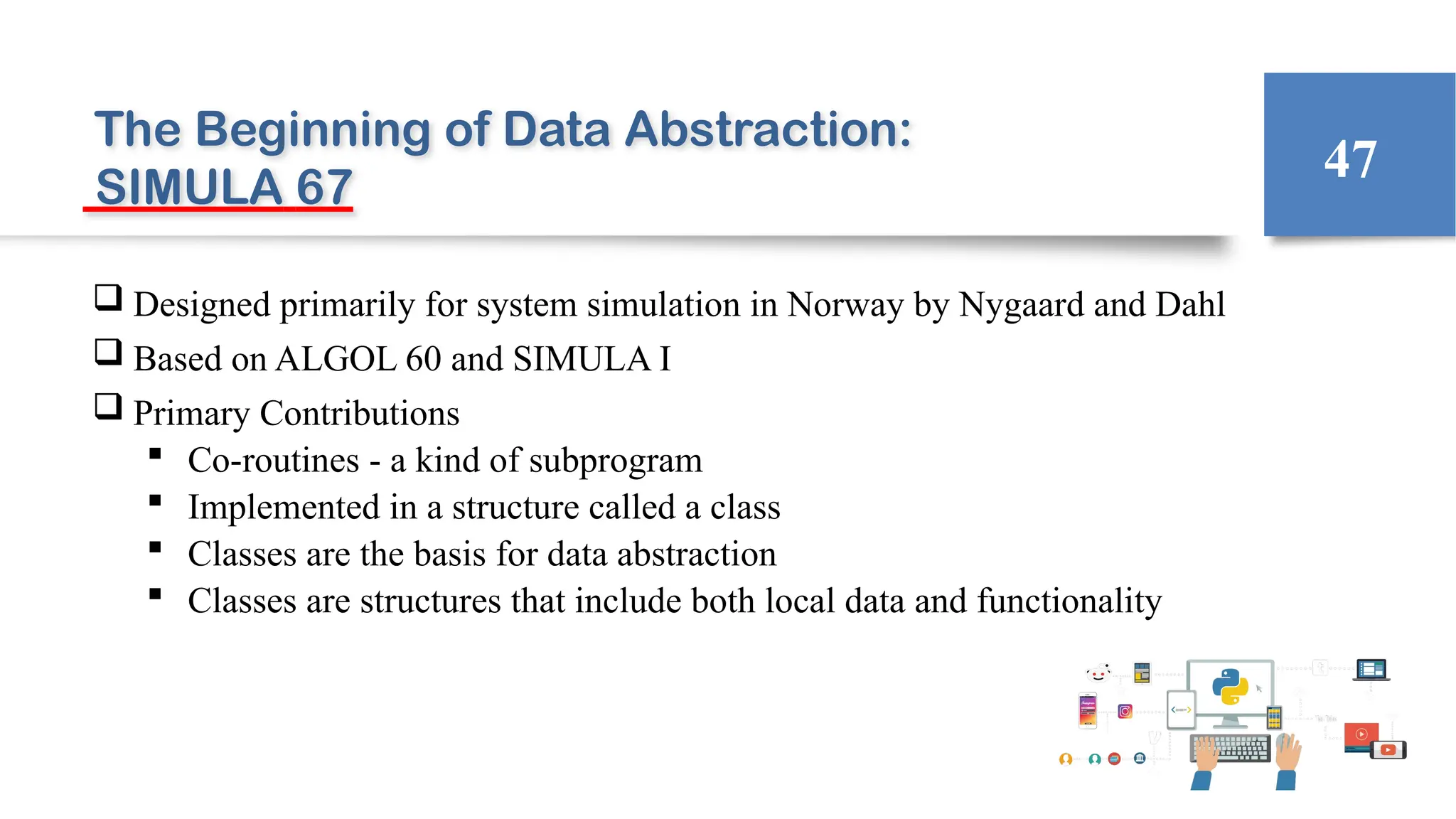 The Beginning of Data Abstraction:
SIMULA 67
 Designed primarily for system simulation in Norway by Nygaard and Dahl
 Based on ALGOL 60 and SIMULA I
 Primary Contributions
 Co-routines - a kind of subprogram
 Implemented in a structure called a class
 Classes are the basis for data abstraction
 Classes are structures that include both local data and functionality
47
 