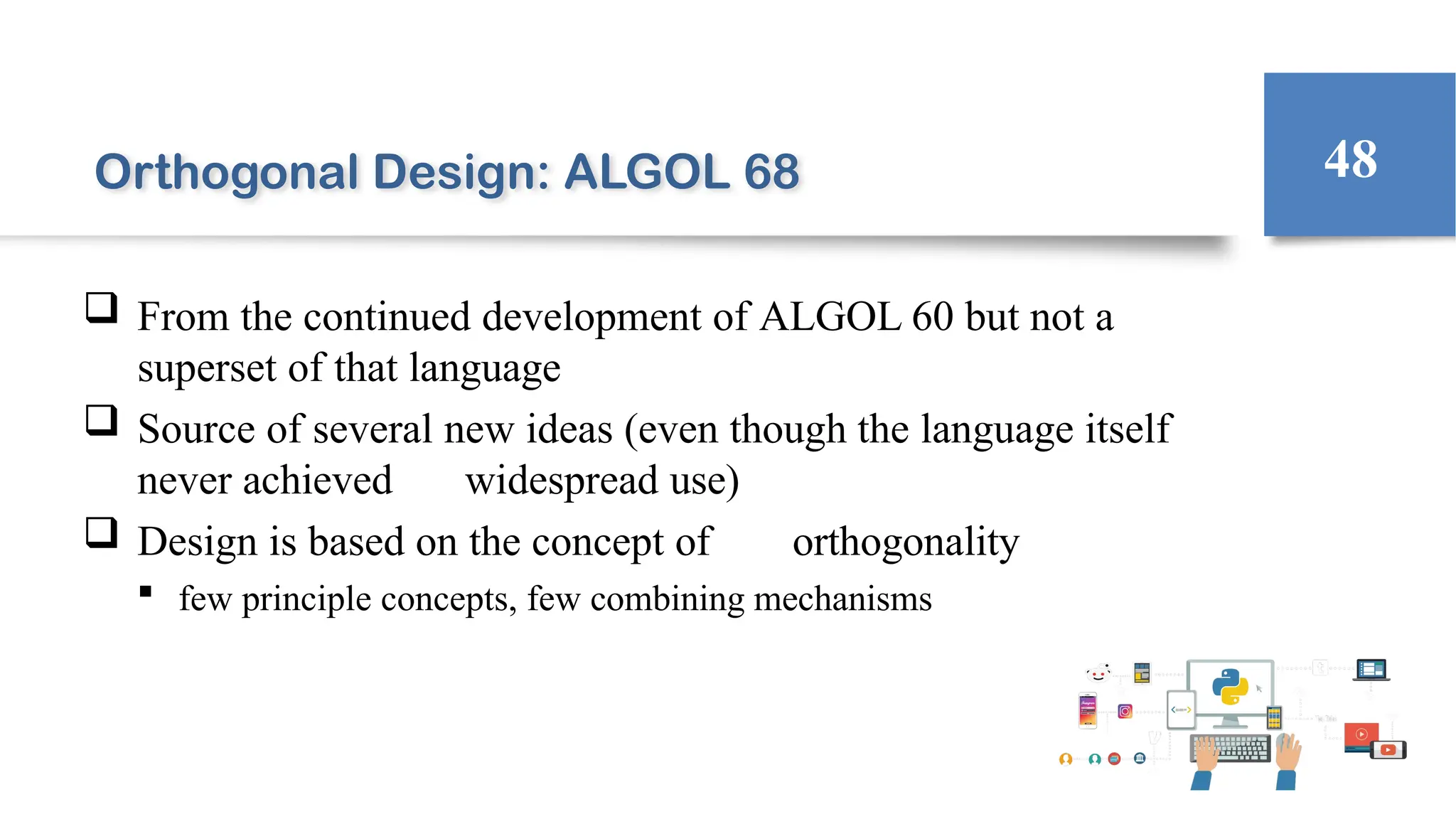 Orthogonal Design: ALGOL 68
 From the continued development of ALGOL 60 but not a
superset of that language
 Source of several new ideas (even though the language itself
never achieved widespread use)
 Design is based on the concept of orthogonality
 few principle concepts, few combining mechanisms
48
 