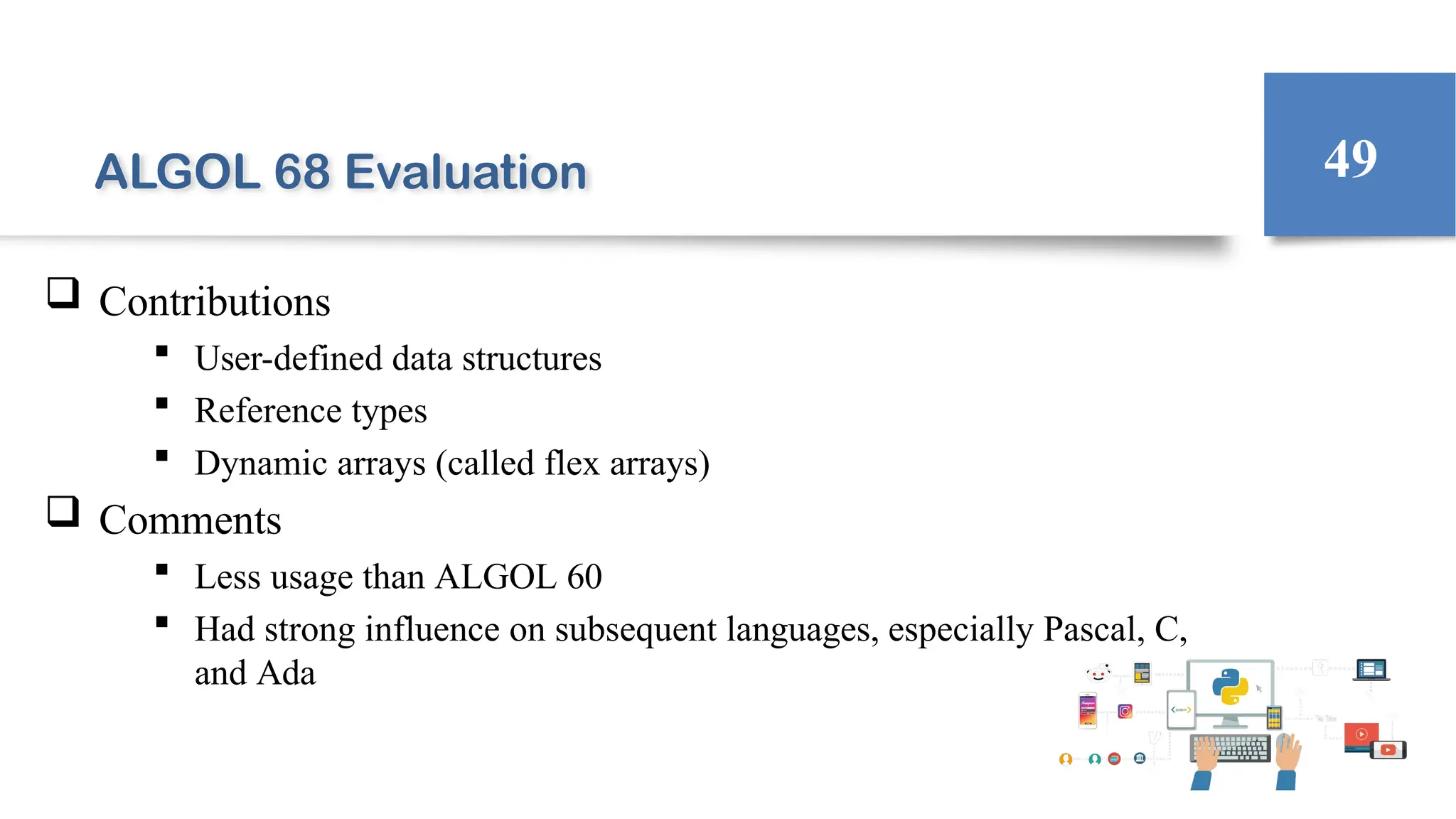 ALGOL 68 Evaluation
 Contributions
 User-defined data structures
 Reference types
 Dynamic arrays (called flex arrays)
 Comments
 Less usage than ALGOL 60
 Had strong influence on subsequent languages, especially Pascal, C,
and Ada
49
 