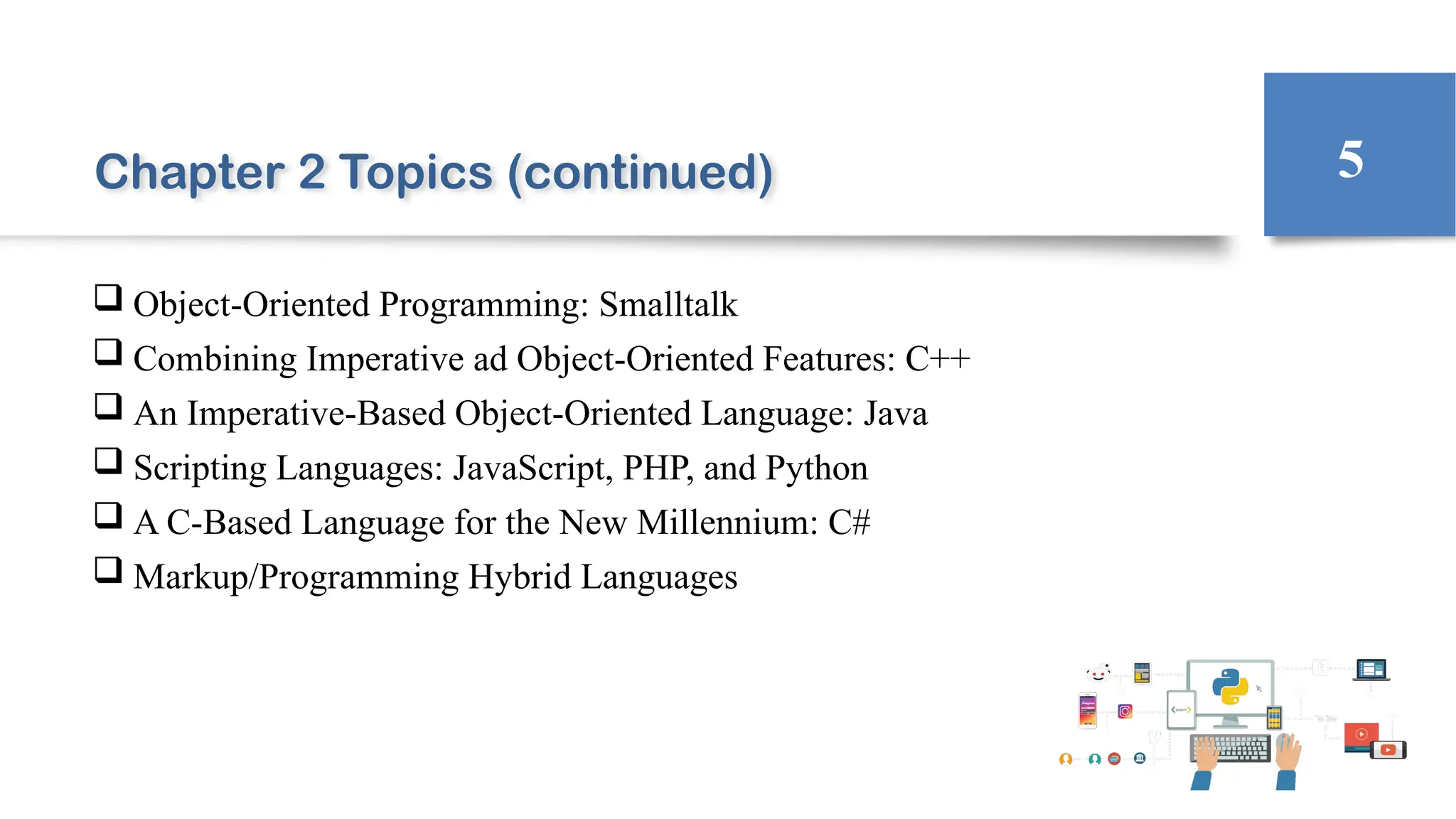 Chapter 2 Topics (continued)
 Object-Oriented Programming: Smalltalk
 Combining Imperative ad Object-Oriented Features: C++
 An Imperative-Based Object-Oriented Language: Java
 Scripting Languages: JavaScript, PHP, and Python
 A C-Based Language for the New Millennium: C#
 Markup/Programming Hybrid Languages
5
 