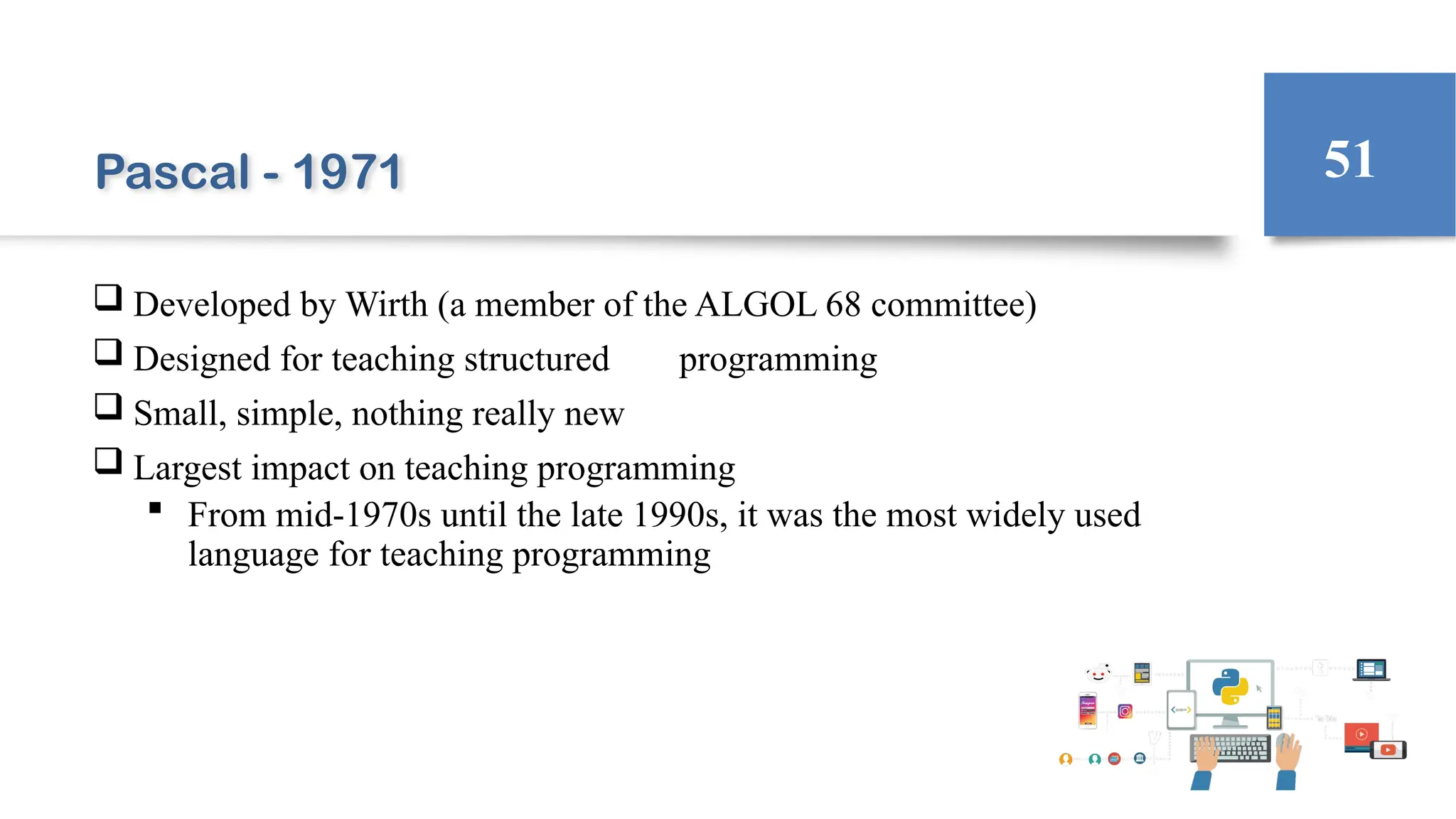 Pascal - 1971
 Developed by Wirth (a member of the ALGOL 68 committee)
 Designed for teaching structured programming
 Small, simple, nothing really new
 Largest impact on teaching programming
 From mid-1970s until the late 1990s, it was the most widely used
language for teaching programming
51
 